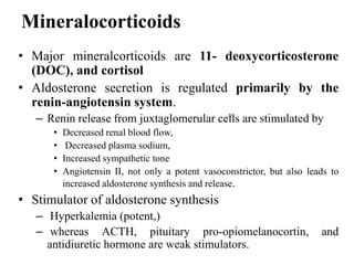 Mineralocorticoids
• Major mineralcorticoids are 11- deoxycorticosterone
(DOC), and cortisol
• Aldosterone secretion is regulated primarily by the
renin-angiotensin system.
– Renin release from juxtaglomerular cells are stimulated by
• Decreased renal blood flow,
• Decreased plasma sodium,
• Increased sympathetic tone
• Angiotensin II, not only a potent vasoconstrictor, but also leads to
increased aldosterone synthesis and release.
• Stimulator of aldosterone synthesis
– Hyperkalemia (potent,)
– whereas ACTH, pituitary pro-opiomelanocortin, and
antidiuretic hormone are weak stimulators.
 