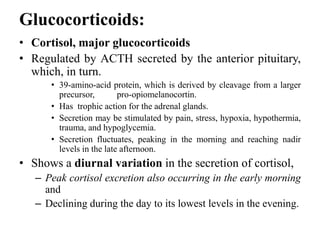 Glucocorticoids:
• Cortisol, major glucocorticoids
• Regulated by ACTH secreted by the anterior pituitary,
which, in turn.
• 39-amino-acid protein, which is derived by cleavage from a larger
precursor, pro-opiomelanocortin.
• Has trophic action for the adrenal glands.
• Secretion may be stimulated by pain, stress, hypoxia, hypothermia,
trauma, and hypoglycemia.
• Secretion fluctuates, peaking in the morning and reaching nadir
levels in the late afternoon.
• Shows a diurnal variation in the secretion of cortisol,
– Peak cortisol excretion also occurring in the early morning
and
– Declining during the day to its lowest levels in the evening.
 