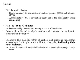 Kinetics
• Circulation in plasma
– Bound primarily to corticosteroid-binding globulin (75%) and albumin
(15%).
– Approximately 10% of circulating freely and is the biologically active
component.
• Half-life : 60 to 90 minutes
– Determined by the extent of binding and rate of inactivation.
• Converted to di- and tetrahydrocortisol and cortisone metabolites in
the liver and the kidney.
• Excretion: The majority (95%) of cortisol and cortisone metabolites
are conjugated with glucuronic acid in the liver, thus facilitating their
renal excretion.
– A small amount of unmetabolized cortisol is excreted unchanged in the
urine
 