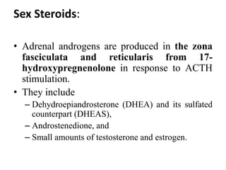 Sex Steroids:
• Adrenal androgens are produced in the zona
fasciculata and reticularis from 17-
hydroxypregnenolone in response to ACTH
stimulation.
• They include
– Dehydroepiandrosterone (DHEA) and its sulfated
counterpart (DHEAS),
– Androstenedione, and
– Small amounts of testosterone and estrogen.
 