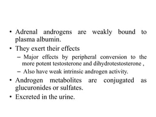 • Adrenal androgens are weakly bound to
plasma albumin.
• They exert their effects
– Major effects by peripheral conversion to the
more potent testosterone and dihydrotestosterone ,
– Also have weak intrinsic androgen activity.
• Androgen metabolites are conjugated as
glucuronides or sulfates.
• Excreted in the urine.
 