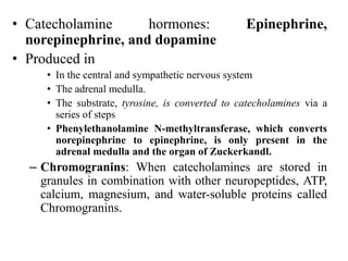 • Catecholamine hormones: Epinephrine,
norepinephrine, and dopamine
• Produced in
• In the central and sympathetic nervous system
• The adrenal medulla.
• The substrate, tyrosine, is converted to catecholamines via a
series of steps
• Phenylethanolamine N-methyltransferase, which converts
norepinephrine to epinephrine, is only present in the
adrenal medulla and the organ of Zuckerkandl.
– Chromogranins: When catecholamines are stored in
granules in combination with other neuropeptides, ATP,
calcium, magnesium, and water-soluble proteins called
Chromogranins.
 