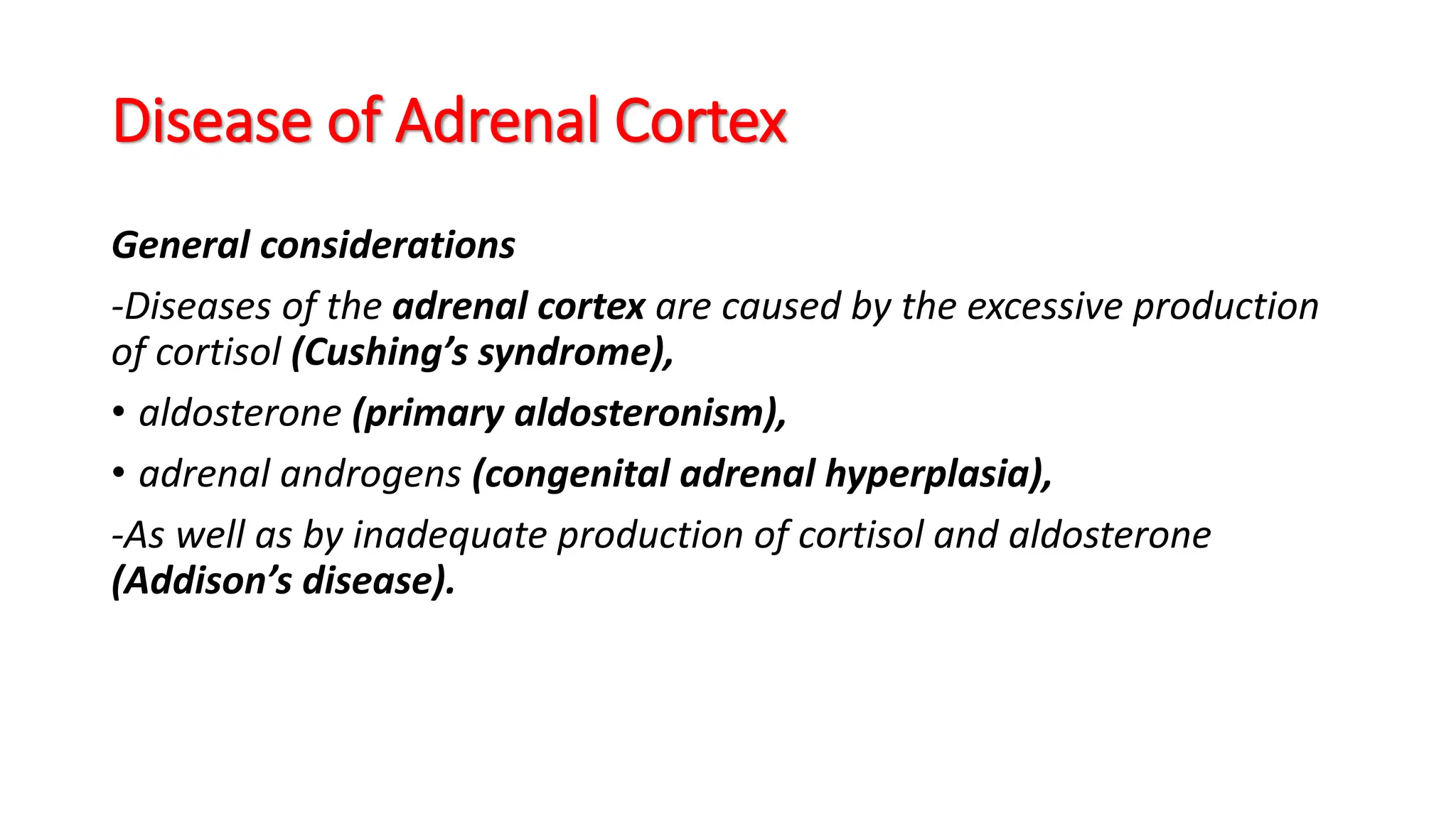 Disease of Adrenal Cortex
General considerations
-Diseases of the adrenal cortex are caused by the excessive production
of cortisol (Cushing’s syndrome),
• aldosterone (primary aldosteronism),
• adrenal androgens (congenital adrenal hyperplasia),
-As well as by inadequate production of cortisol and aldosterone
(Addison’s disease).
 