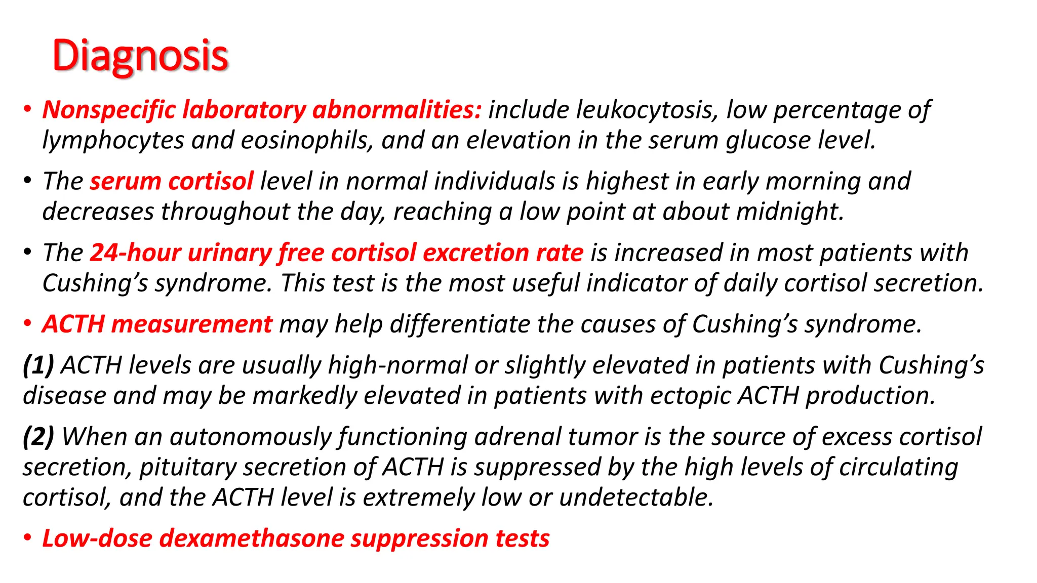 Diagnosis
• Nonspecific laboratory abnormalities: include leukocytosis, low percentage of
lymphocytes and eosinophils, and an elevation in the serum glucose level.
• The serum cortisol level in normal individuals is highest in early morning and
decreases throughout the day, reaching a low point at about midnight.
• The 24-hour urinary free cortisol excretion rate is increased in most patients with
Cushing’s syndrome. This test is the most useful indicator of daily cortisol secretion.
• ACTH measurement may help differentiate the causes of Cushing’s syndrome.
(1) ACTH levels are usually high-normal or slightly elevated in patients with Cushing’s
disease and may be markedly elevated in patients with ectopic ACTH production.
(2) When an autonomously functioning adrenal tumor is the source of excess cortisol
secretion, pituitary secretion of ACTH is suppressed by the high levels of circulating
cortisol, and the ACTH level is extremely low or undetectable.
• Low-dose dexamethasone suppression tests
 