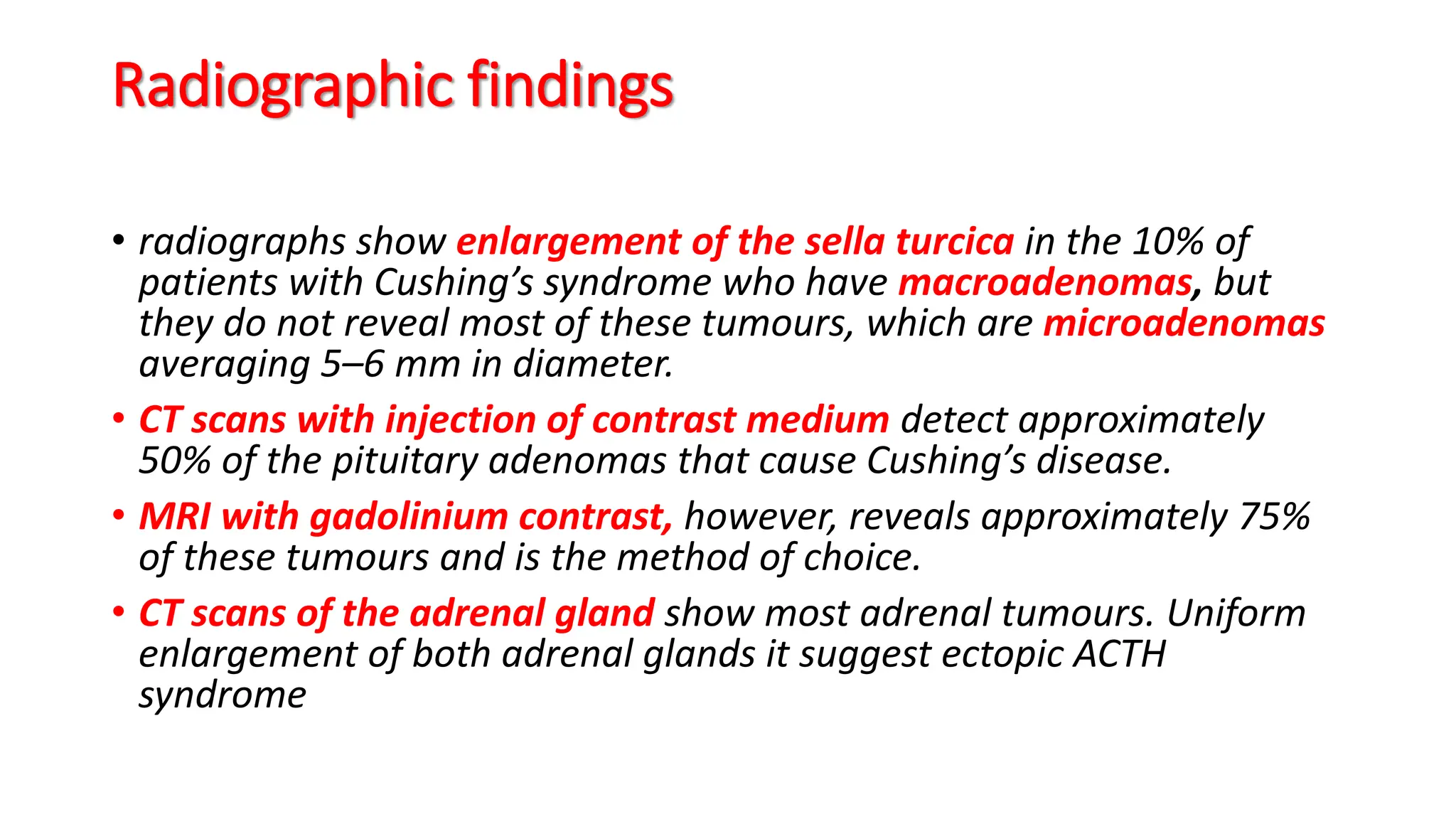 Radiographic findings
• radiographs show enlargement of the sella turcica in the 10% of
patients with Cushing’s syndrome who have macroadenomas, but
they do not reveal most of these tumours, which are microadenomas
averaging 5–6 mm in diameter.
• CT scans with injection of contrast medium detect approximately
50% of the pituitary adenomas that cause Cushing’s disease.
• MRI with gadolinium contrast, however, reveals approximately 75%
of these tumours and is the method of choice.
• CT scans of the adrenal gland show most adrenal tumours. Uniform
enlargement of both adrenal glands it suggest ectopic ACTH
syndrome
 
