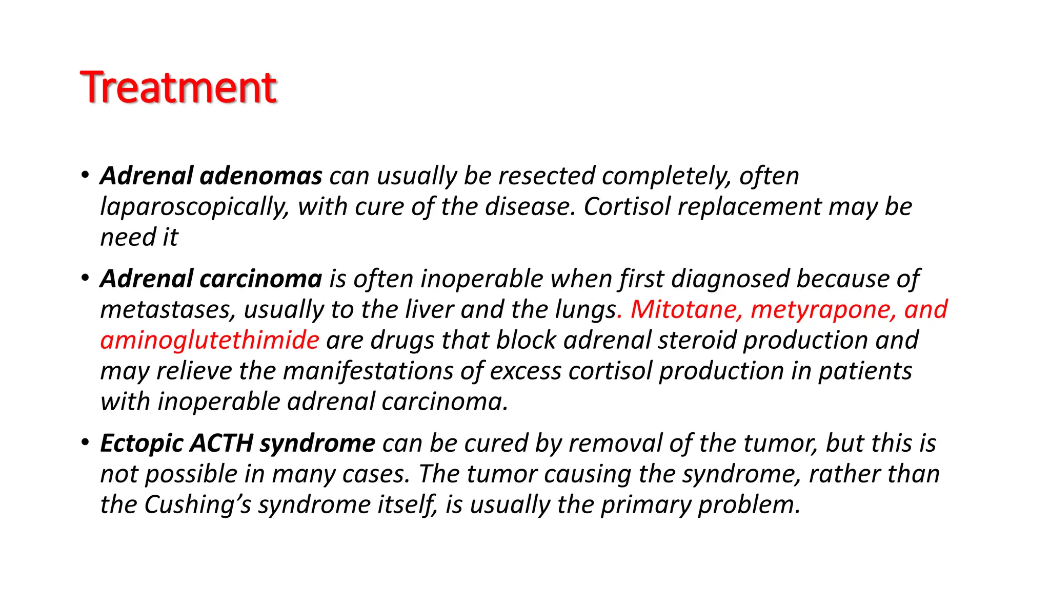 Treatment
• Adrenal adenomas can usually be resected completely, often
laparoscopically, with cure of the disease. Cortisol replacement may be
need it
• Adrenal carcinoma is often inoperable when first diagnosed because of
metastases, usually to the liver and the lungs. Mitotane, metyrapone, and
aminoglutethimide are drugs that block adrenal steroid production and
may relieve the manifestations of excess cortisol production in patients
with inoperable adrenal carcinoma.
• Ectopic ACTH syndrome can be cured by removal of the tumor, but this is
not possible in many cases. The tumor causing the syndrome, rather than
the Cushing’s syndrome itself, is usually the primary problem.
 