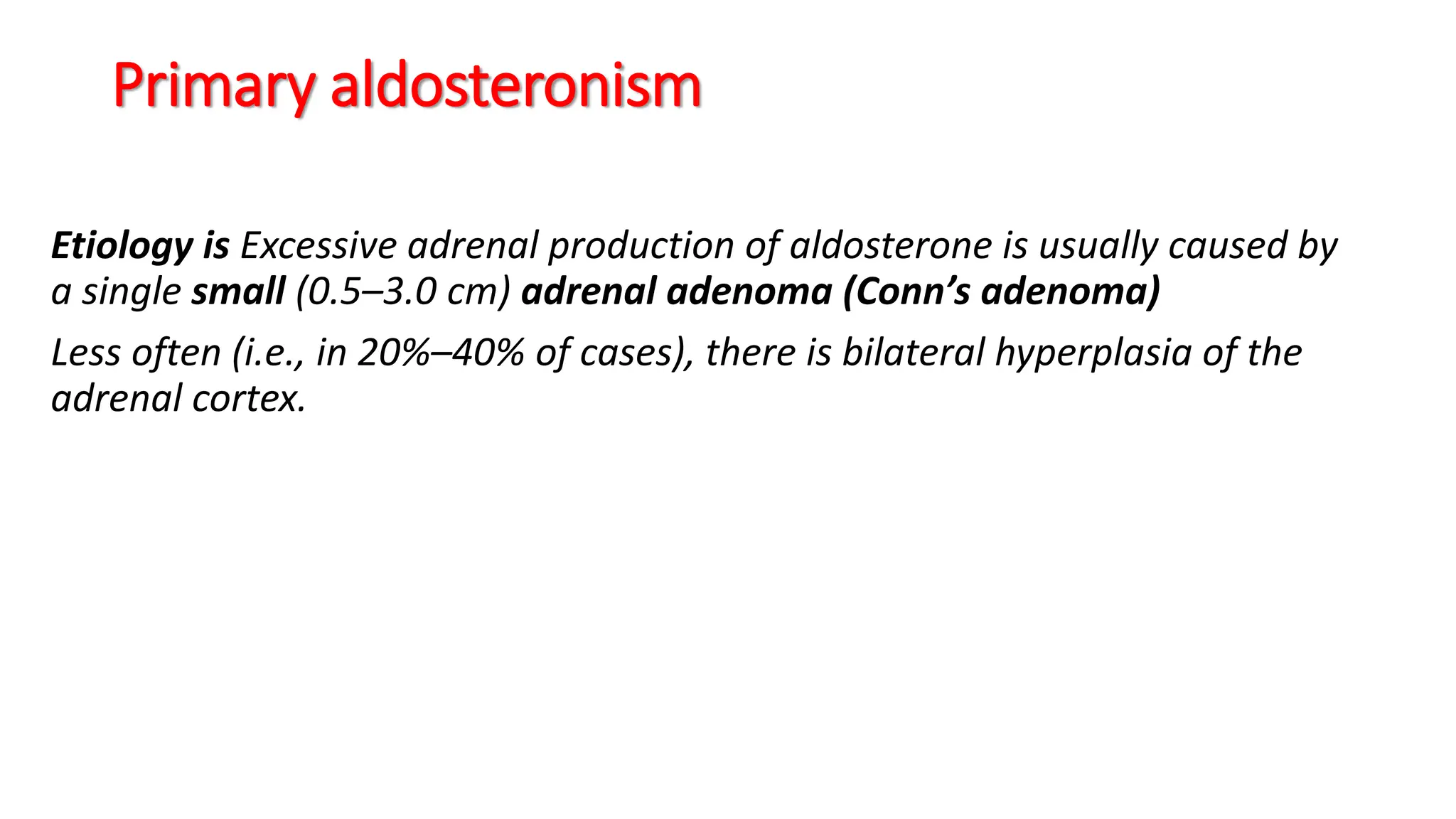 Primary aldosteronism
Etiology is Excessive adrenal production of aldosterone is usually caused by
a single small (0.5–3.0 cm) adrenal adenoma (Conn’s adenoma)
Less often (i.e., in 20%–40% of cases), there is bilateral hyperplasia of the
adrenal cortex.
 