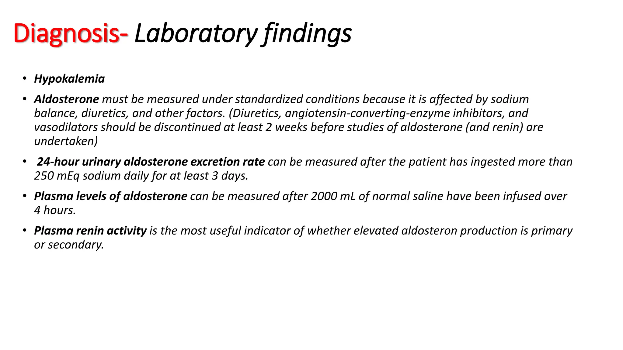 Diagnosis- Laboratory findings
• Hypokalemia
• Aldosterone must be measured under standardized conditions because it is affected by sodium
balance, diuretics, and other factors. (Diuretics, angiotensin-converting-enzyme inhibitors, and
vasodilators should be discontinued at least 2 weeks before studies of aldosterone (and renin) are
undertaken)
• 24-hour urinary aldosterone excretion rate can be measured after the patient has ingested more than
250 mEq sodium daily for at least 3 days.
• Plasma levels of aldosterone can be measured after 2000 mL of normal saline have been infused over
4 hours.
• Plasma renin activity is the most useful indicator of whether elevated aldosteron production is primary
or secondary.
 