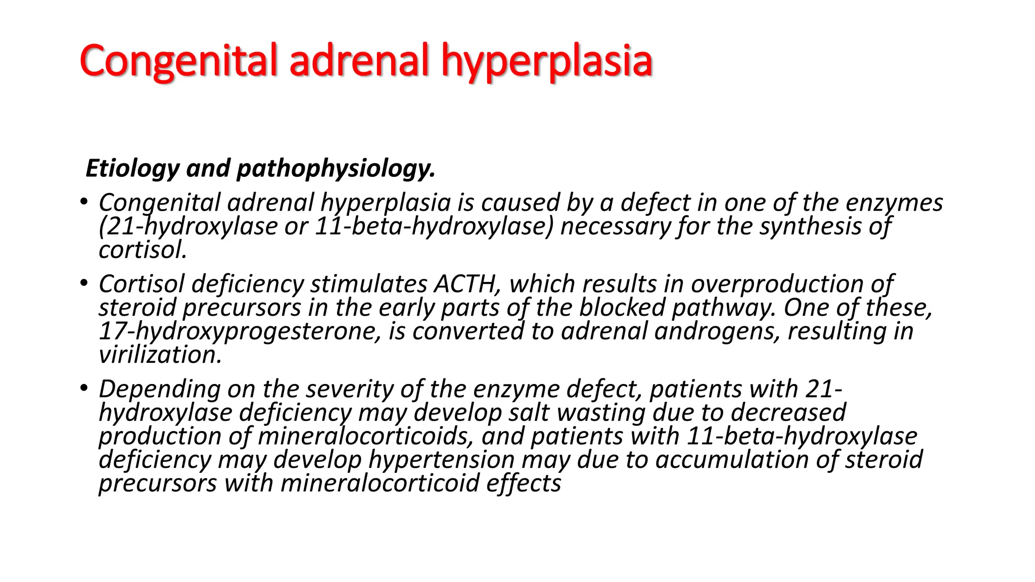 Congenital adrenal hyperplasia
Etiology and pathophysiology.
• Congenital adrenal hyperplasia is caused by a defect in one of the enzymes
(21-hydroxylase or 11-beta-hydroxylase) necessary for the synthesis of
cortisol.
• Cortisol deficiency stimulates ACTH, which results in overproduction of
steroid precursors in the early parts of the blocked pathway. One of these,
17-hydroxyprogesterone, is converted to adrenal androgens, resulting in
virilization.
• Depending on the severity of the enzyme defect, patients with 21-
hydroxylase deficiency may develop salt wasting due to decreased
production of mineralocorticoids, and patients with 11-beta-hydroxylase
deficiency may develop hypertension may due to accumulation of steroid
precursors with mineralocorticoid effects
 