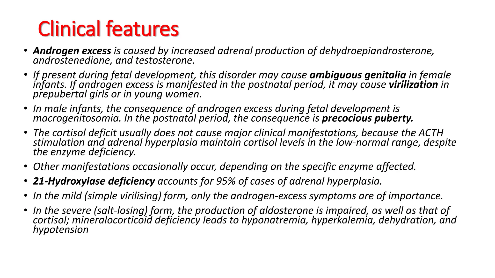 Clinical features
• Androgen excess is caused by increased adrenal production of dehydroepiandrosterone,
androstenedione, and testosterone.
• If present during fetal development, this disorder may cause ambiguous genitalia in female
infants. If androgen excess is manifested in the postnatal period, it may cause virilization in
prepubertal girls or in young women.
• In male infants, the consequence of androgen excess during fetal development is
macrogenitosomia. In the postnatal period, the consequence is precocious puberty.
• The cortisol deficit usually does not cause major clinical manifestations, because the ACTH
stimulation and adrenal hyperplasia maintain cortisol levels in the low-normal range, despite
the enzyme deficiency.
• Other manifestations occasionally occur, depending on the specific enzyme affected.
• 21-Hydroxylase deficiency accounts for 95% of cases of adrenal hyperplasia.
• In the mild (simple virilising) form, only the androgen-excess symptoms are of importance.
• In the severe (salt-losing) form, the production of aldosterone is impaired, as well as that of
cortisol; mineralocorticoid deficiency leads to hyponatremia, hyperkalemia, dehydration, and
hypotension
 