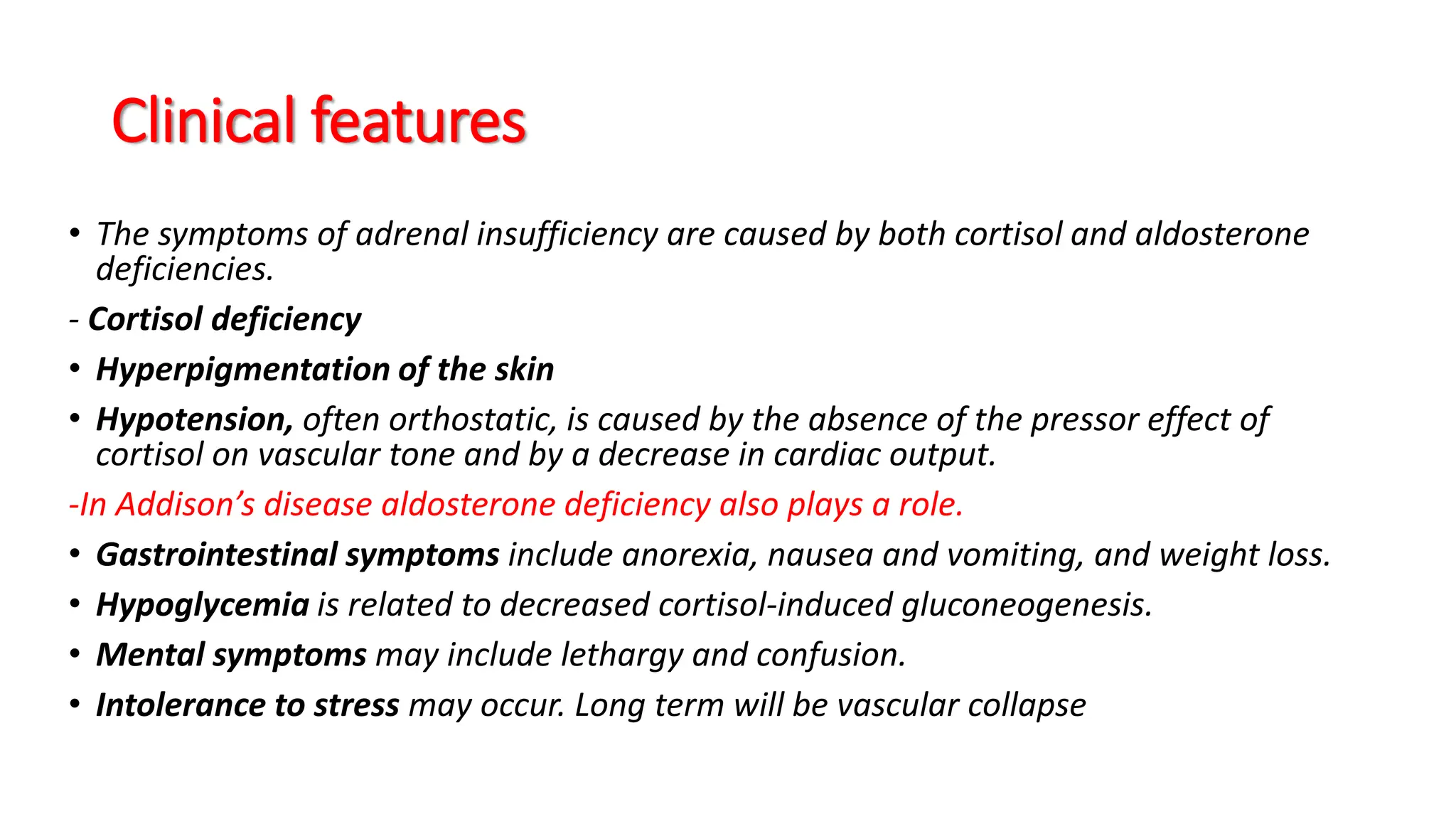 Clinical features
• The symptoms of adrenal insufficiency are caused by both cortisol and aldosterone
deficiencies.
- Cortisol deficiency
• Hyperpigmentation of the skin
• Hypotension, often orthostatic, is caused by the absence of the pressor effect of
cortisol on vascular tone and by a decrease in cardiac output.
-In Addison’s disease aldosterone deficiency also plays a role.
• Gastrointestinal symptoms include anorexia, nausea and vomiting, and weight loss.
• Hypoglycemia is related to decreased cortisol-induced gluconeogenesis.
• Mental symptoms may include lethargy and confusion.
• Intolerance to stress may occur. Long term will be vascular collapse
 