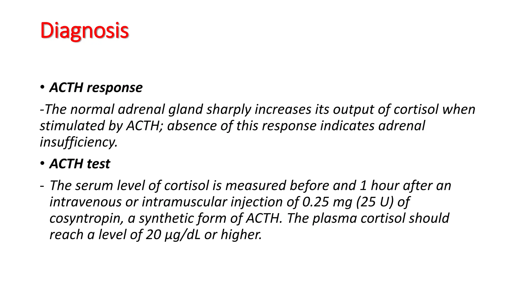 Diagnosis
• ACTH response
-The normal adrenal gland sharply increases its output of cortisol when
stimulated by ACTH; absence of this response indicates adrenal
insufficiency.
• ACTH test
- The serum level of cortisol is measured before and 1 hour after an
intravenous or intramuscular injection of 0.25 mg (25 U) of
cosyntropin, a synthetic form of ACTH. The plasma cortisol should
reach a level of 20 μg/dL or higher.
 