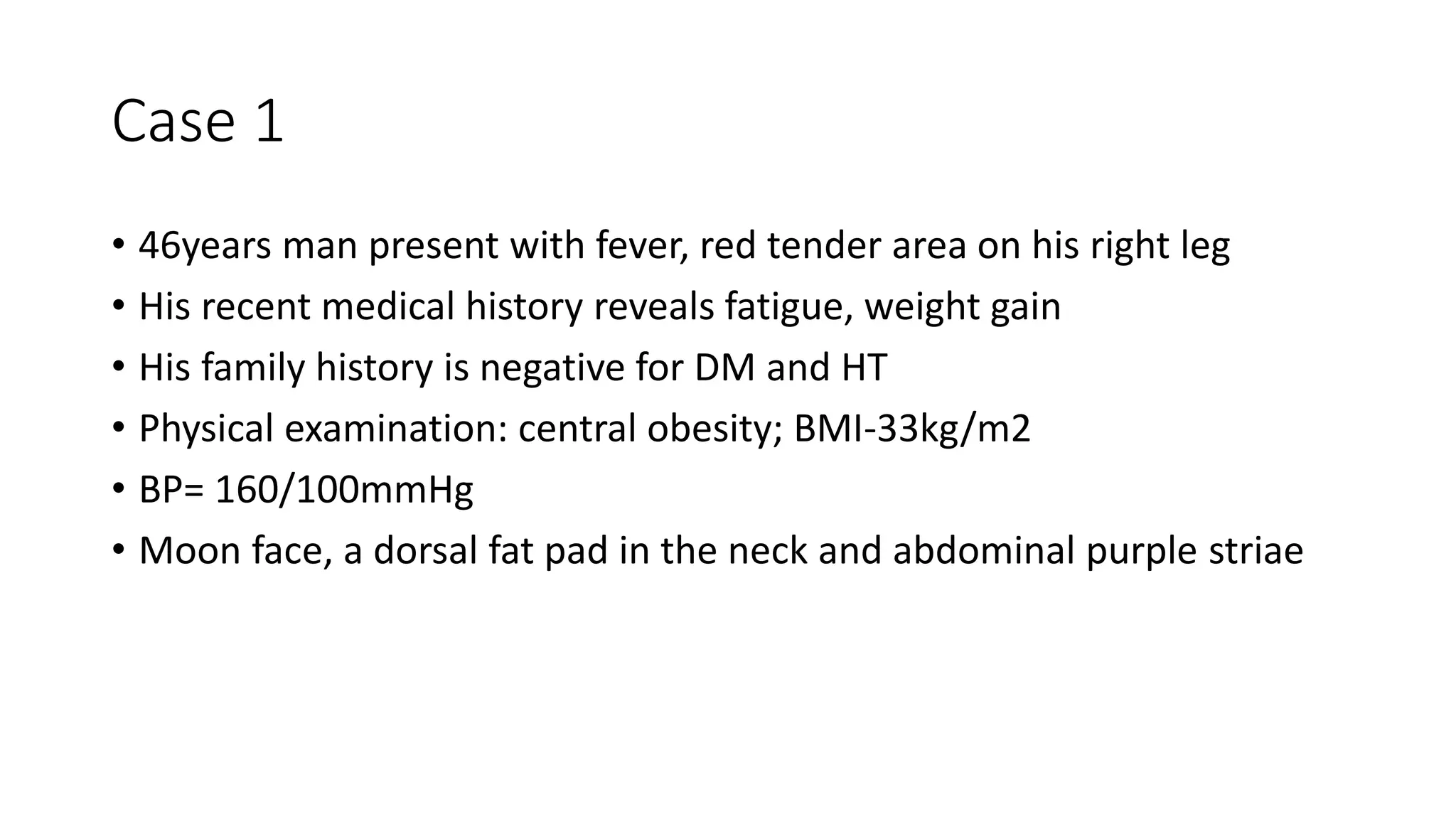 Case 1
• 46years man present with fever, red tender area on his right leg
• His recent medical history reveals fatigue, weight gain
• His family history is negative for DM and HT
• Physical examination: central obesity; BMI-33kg/m2
• BP= 160/100mmHg
• Moon face, a dorsal fat pad in the neck and abdominal purple striae
 
