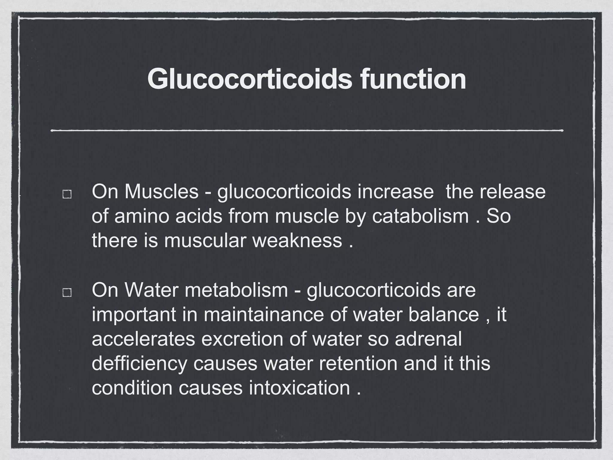 Glucocorticoids function
On Muscles - glucocorticoids increase the release
of amino acids from muscle by catabolism . So
there is muscular weakness .
On Water metabolism - glucocorticoids are
important in maintainance of water balance , it
accelerates excretion of water so adrenal
defficiency causes water retention and it this
condition causes intoxication .
 