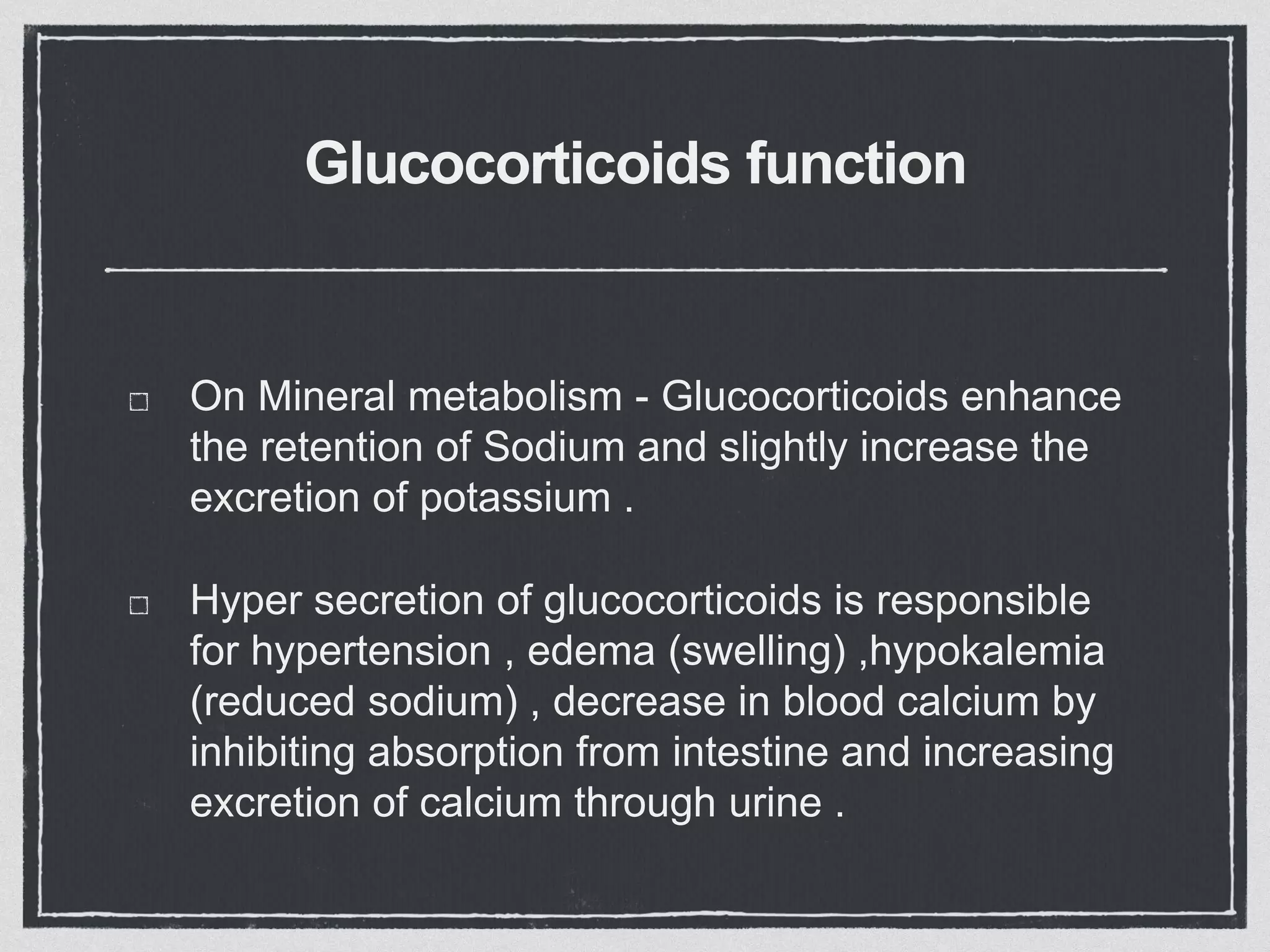 Glucocorticoids function
On Mineral metabolism - Glucocorticoids enhance
the retention of Sodium and slightly increase the
excretion of potassium .
Hyper secretion of glucocorticoids is responsible
for hypertension , edema (swelling) ,hypokalemia
(reduced sodium) , decrease in blood calcium by
inhibiting absorption from intestine and increasing
excretion of calcium through urine .
 