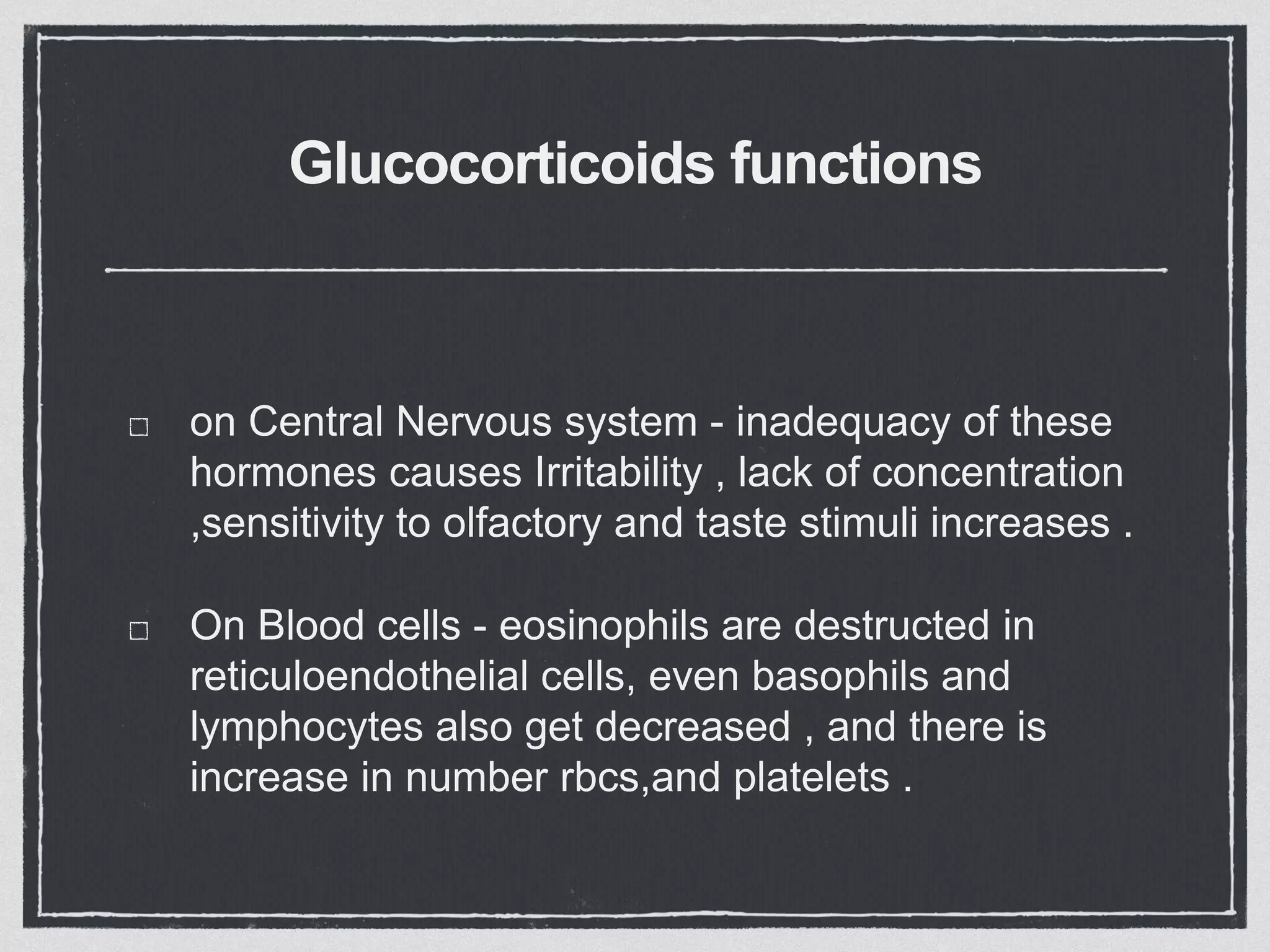 Glucocorticoids functions
on Central Nervous system - inadequacy of these
hormones causes Irritability , lack of concentration
,sensitivity to olfactory and taste stimuli increases .
On Blood cells - eosinophils are destructed in
reticuloendothelial cells, even basophils and
lymphocytes also get decreased , and there is
increase in number rbcs,and platelets .
 
