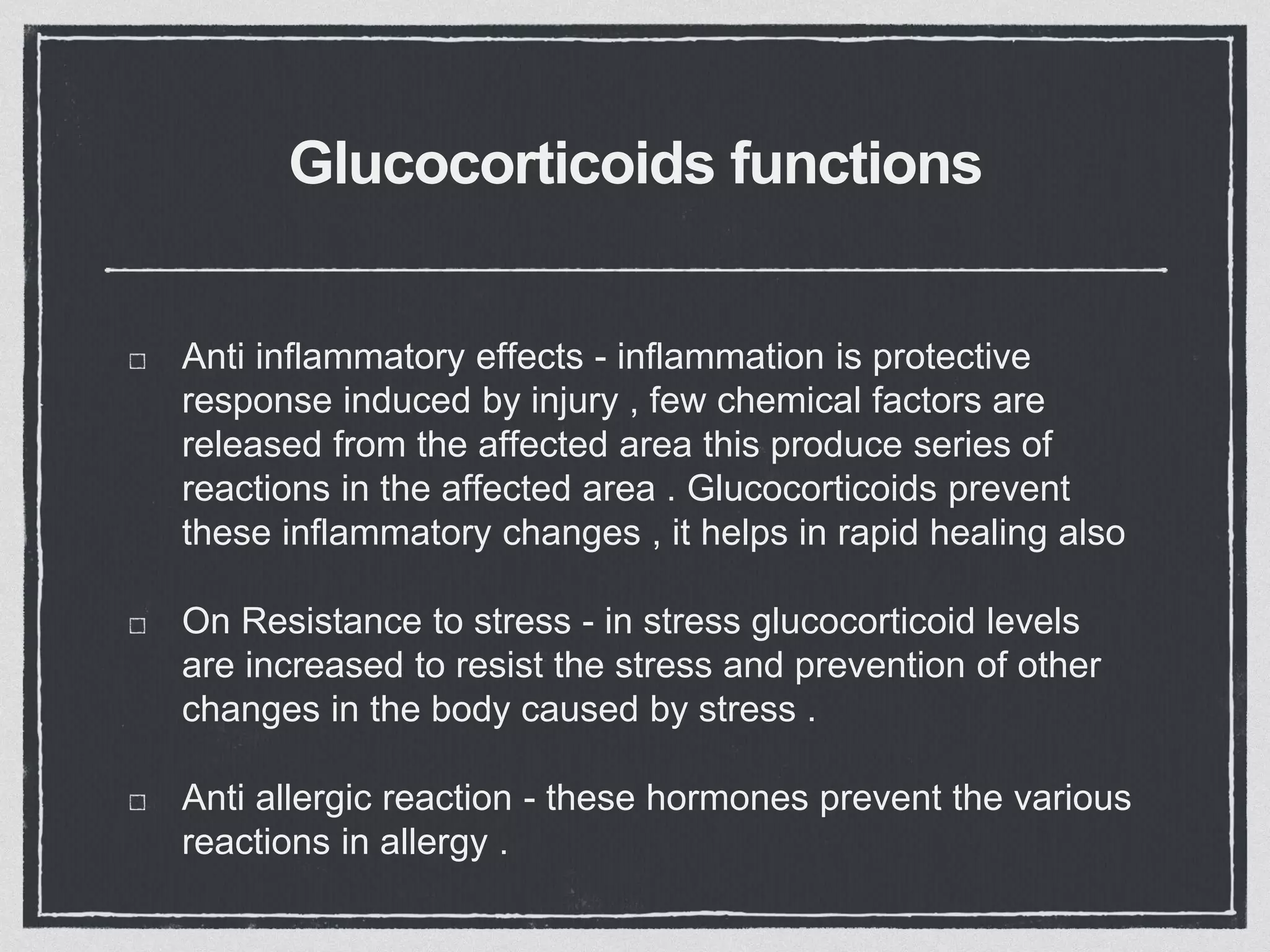 Glucocorticoids functions
Anti inflammatory effects - inflammation is protective
response induced by injury , few chemical factors are
released from the affected area this produce series of
reactions in the affected area . Glucocorticoids prevent
these inflammatory changes , it helps in rapid healing also
On Resistance to stress - in stress glucocorticoid levels
are increased to resist the stress and prevention of other
changes in the body caused by stress .
Anti allergic reaction - these hormones prevent the various
reactions in allergy .
 