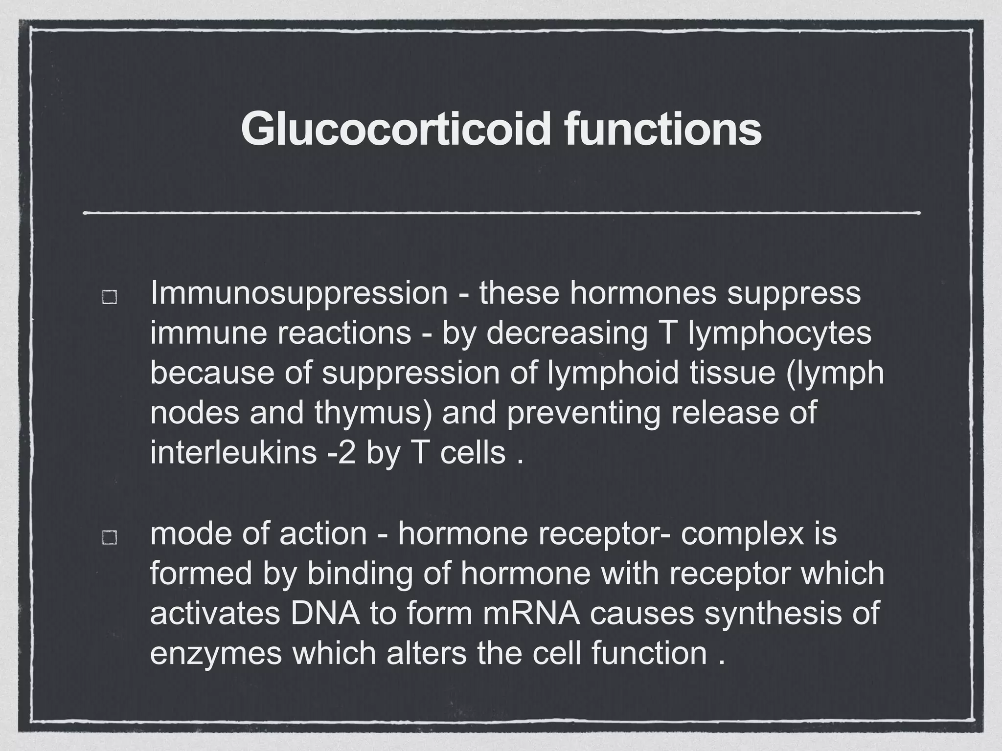 Glucocorticoid functions
Immunosuppression - these hormones suppress
immune reactions - by decreasing T lymphocytes
because of suppression of lymphoid tissue (lymph
nodes and thymus) and preventing release of
interleukins -2 by T cells .
mode of action - hormone receptor- complex is
formed by binding of hormone with receptor which
activates DNA to form mRNA causes synthesis of
enzymes which alters the cell function .
 