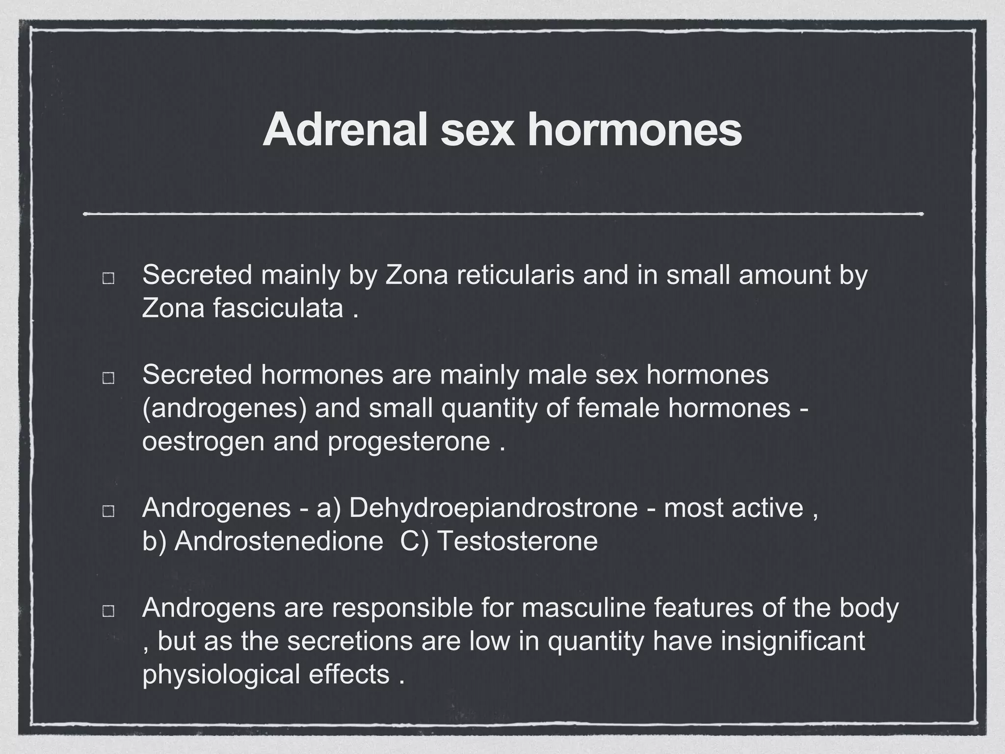 Adrenal sex hormones
Secreted mainly by Zona reticularis and in small amount by
Zona fasciculata .
Secreted hormones are mainly male sex hormones
(androgenes) and small quantity of female hormones -
oestrogen and progesterone .
Androgenes - a) Dehydroepiandrostrone - most active ,
b) Androstenedione C) Testosterone
Androgens are responsible for masculine features of the body
, but as the secretions are low in quantity have insignificant
physiological effects .
 