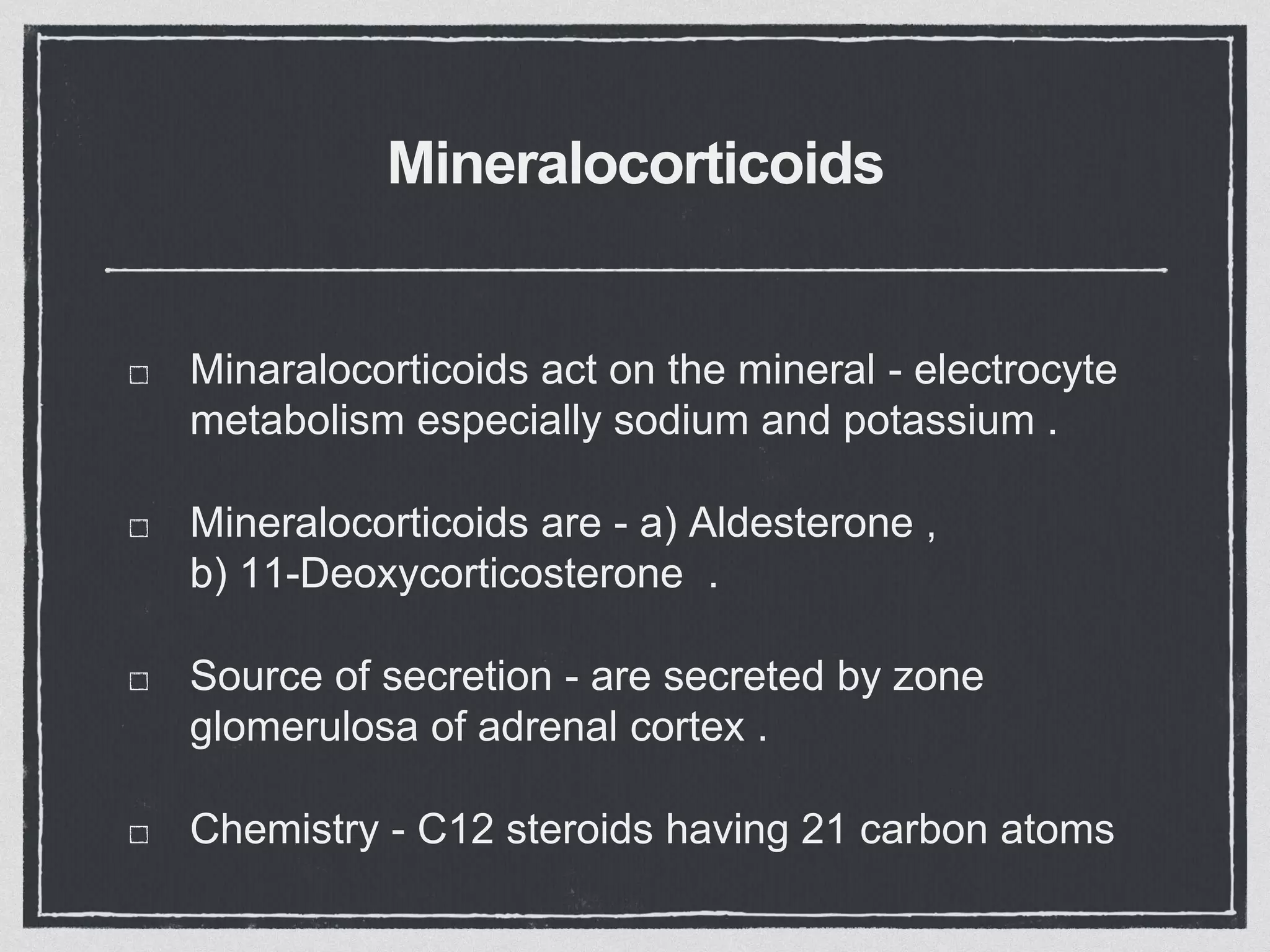 Mineralocorticoids
Minaralocorticoids act on the mineral - electrocyte
metabolism especially sodium and potassium .
Mineralocorticoids are - a) Aldesterone ,
b) 11-Deoxycorticosterone .
Source of secretion - are secreted by zone
glomerulosa of adrenal cortex .
Chemistry - C12 steroids having 21 carbon atoms
 