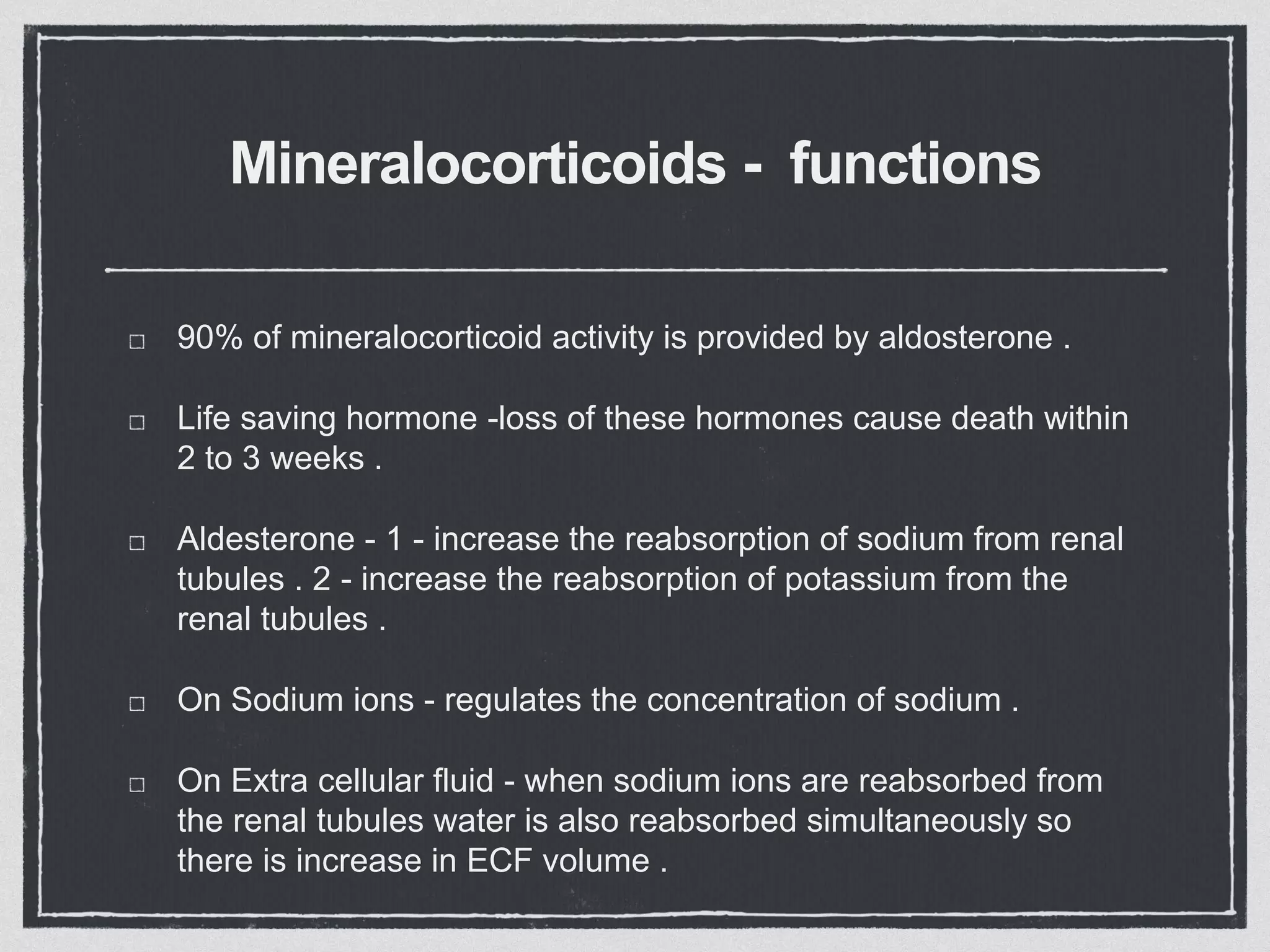 Mineralocorticoids - functions
90% of mineralocorticoid activity is provided by aldosterone .
Life saving hormone -loss of these hormones cause death within
2 to 3 weeks .
Aldesterone - 1 - increase the reabsorption of sodium from renal
tubules . 2 - increase the reabsorption of potassium from the
renal tubules .
On Sodium ions - regulates the concentration of sodium .
On Extra cellular fluid - when sodium ions are reabsorbed from
the renal tubules water is also reabsorbed simultaneously so
there is increase in ECF volume .
 