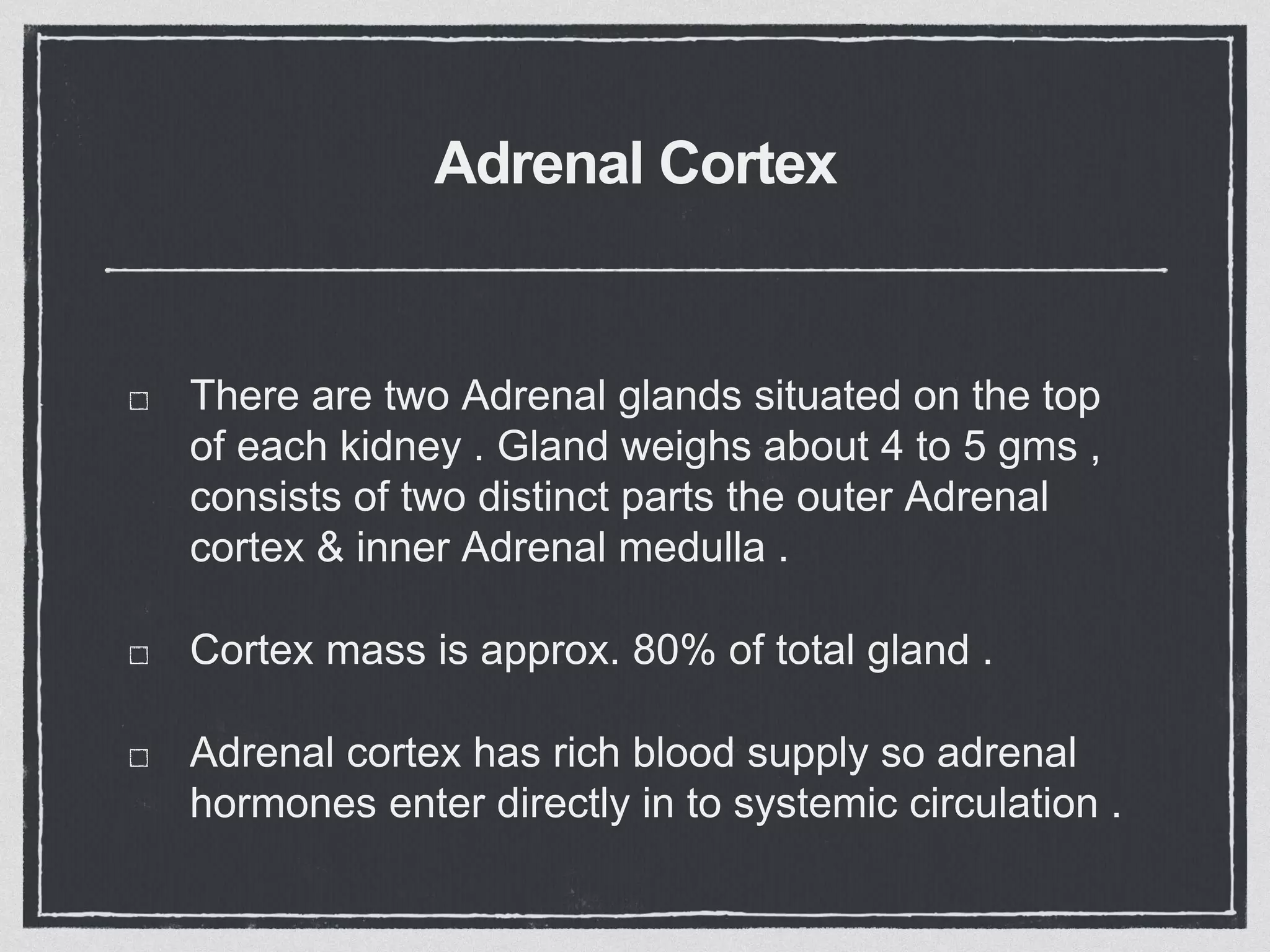 Adrenal Cortex
There are two Adrenal glands situated on the top
of each kidney . Gland weighs about 4 to 5 gms ,
consists of two distinct parts the outer Adrenal
cortex & inner Adrenal medulla .
Cortex mass is approx. 80% of total gland .
Adrenal cortex has rich blood supply so adrenal
hormones enter directly in to systemic circulation .
 
