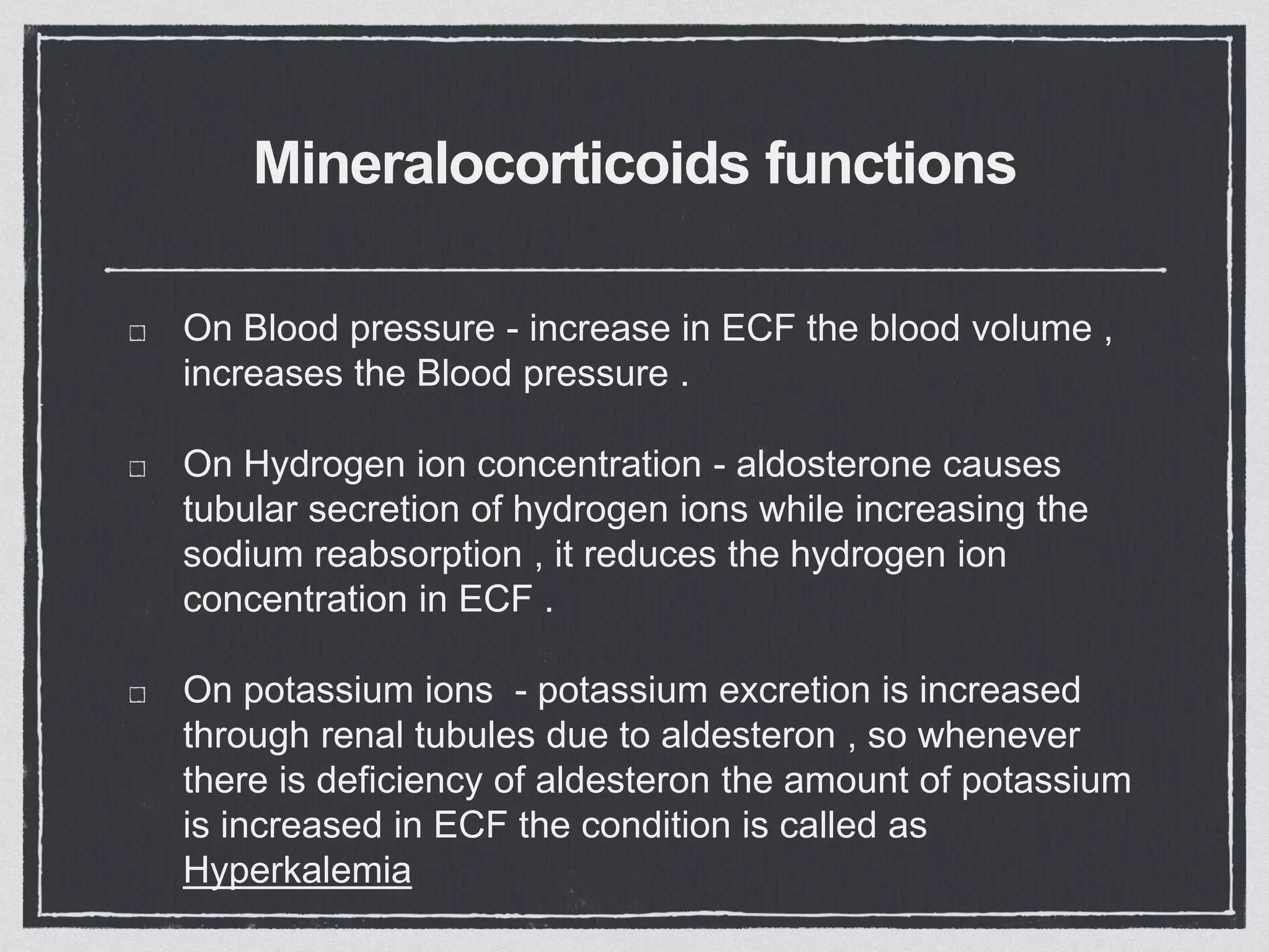 Mineralocorticoids functions
On Blood pressure - increase in ECF the blood volume ,
increases the Blood pressure .
On Hydrogen ion concentration - aldosterone causes
tubular secretion of hydrogen ions while increasing the
sodium reabsorption , it reduces the hydrogen ion
concentration in ECF .
On potassium ions - potassium excretion is increased
through renal tubules due to aldesteron , so whenever
there is deficiency of aldesteron the amount of potassium
is increased in ECF the condition is called as
Hyperkalemia
 