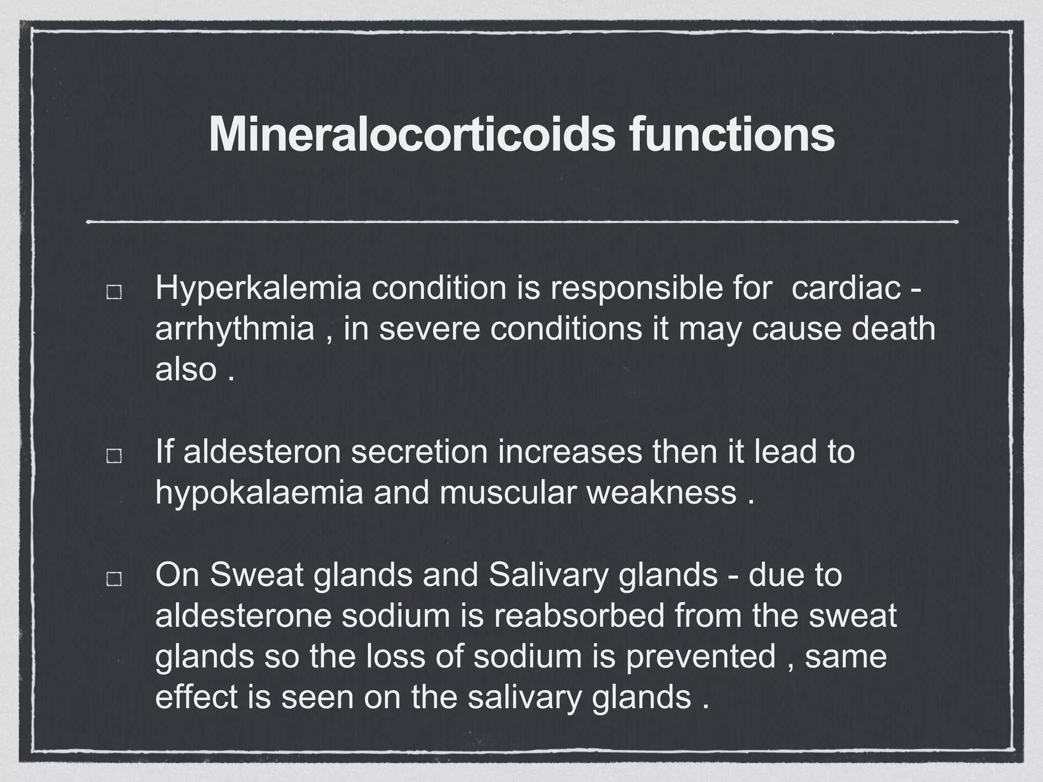 Mineralocorticoids functions
Hyperkalemia condition is responsible for cardiac -
arrhythmia , in severe conditions it may cause death
also .
If aldesteron secretion increases then it lead to
hypokalaemia and muscular weakness .
On Sweat glands and Salivary glands - due to
aldesterone sodium is reabsorbed from the sweat
glands so the loss of sodium is prevented , same
effect is seen on the salivary glands .
 