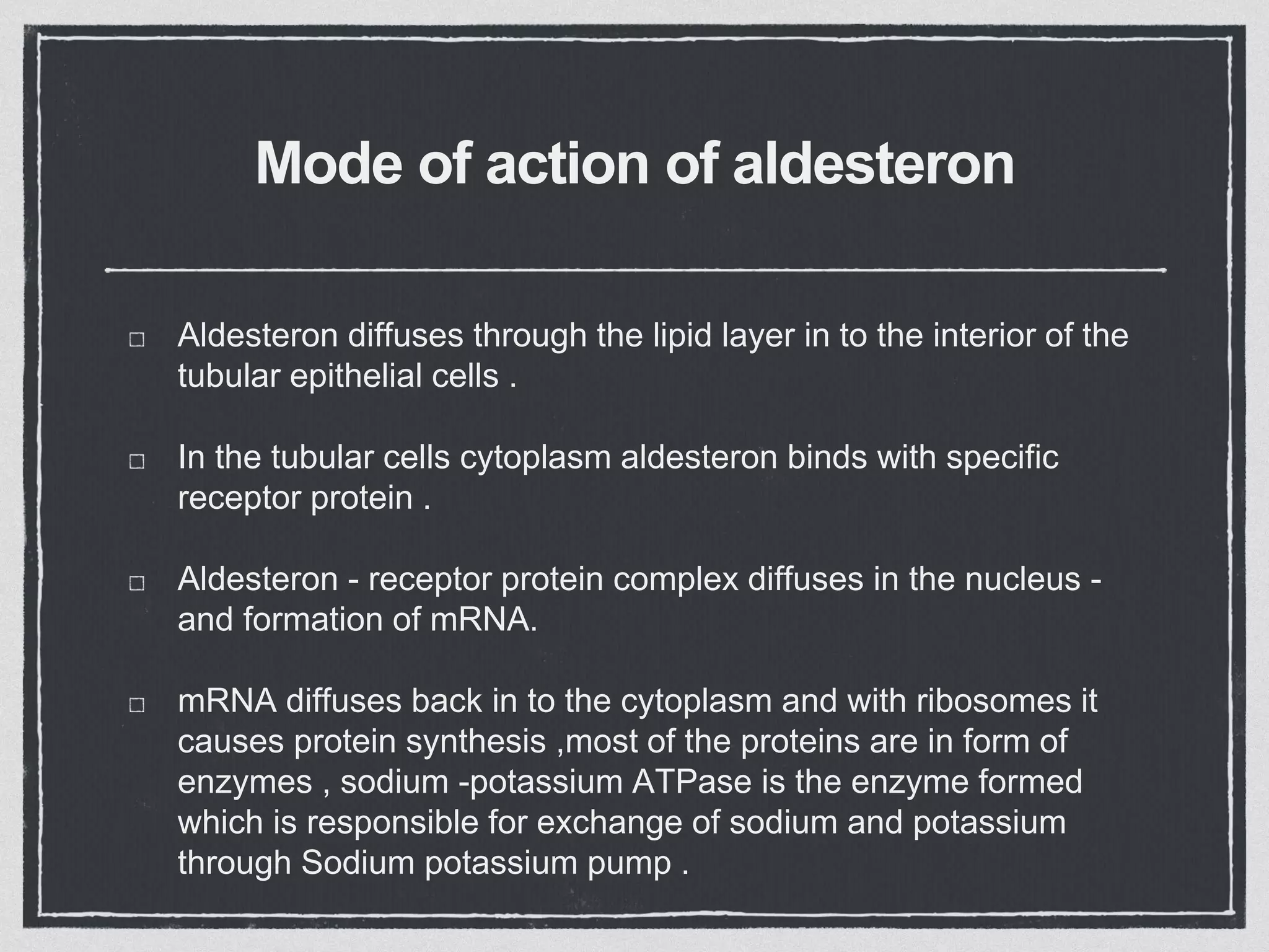 Mode of action of aldesteron
Aldesteron diffuses through the lipid layer in to the interior of the
tubular epithelial cells .
In the tubular cells cytoplasm aldesteron binds with specific
receptor protein .
Aldesteron - receptor protein complex diffuses in the nucleus -
and formation of mRNA.
mRNA diffuses back in to the cytoplasm and with ribosomes it
causes protein synthesis ,most of the proteins are in form of
enzymes , sodium -potassium ATPase is the enzyme formed
which is responsible for exchange of sodium and potassium
through Sodium potassium pump .
 