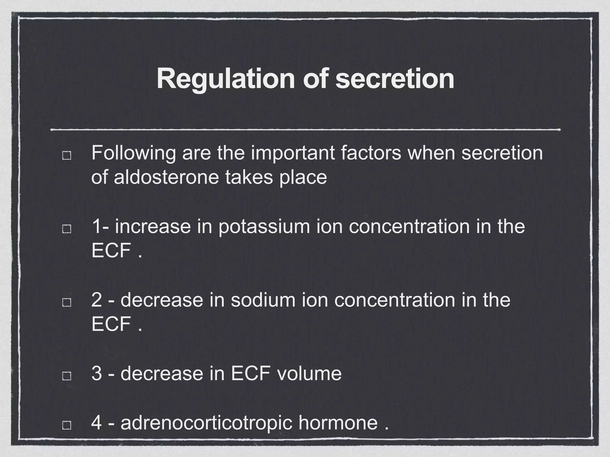 Regulation of secretion
Following are the important factors when secretion
of aldosterone takes place
1- increase in potassium ion concentration in the
ECF .
2 - decrease in sodium ion concentration in the
ECF .
3 - decrease in ECF volume
4 - adrenocorticotropic hormone .
 
