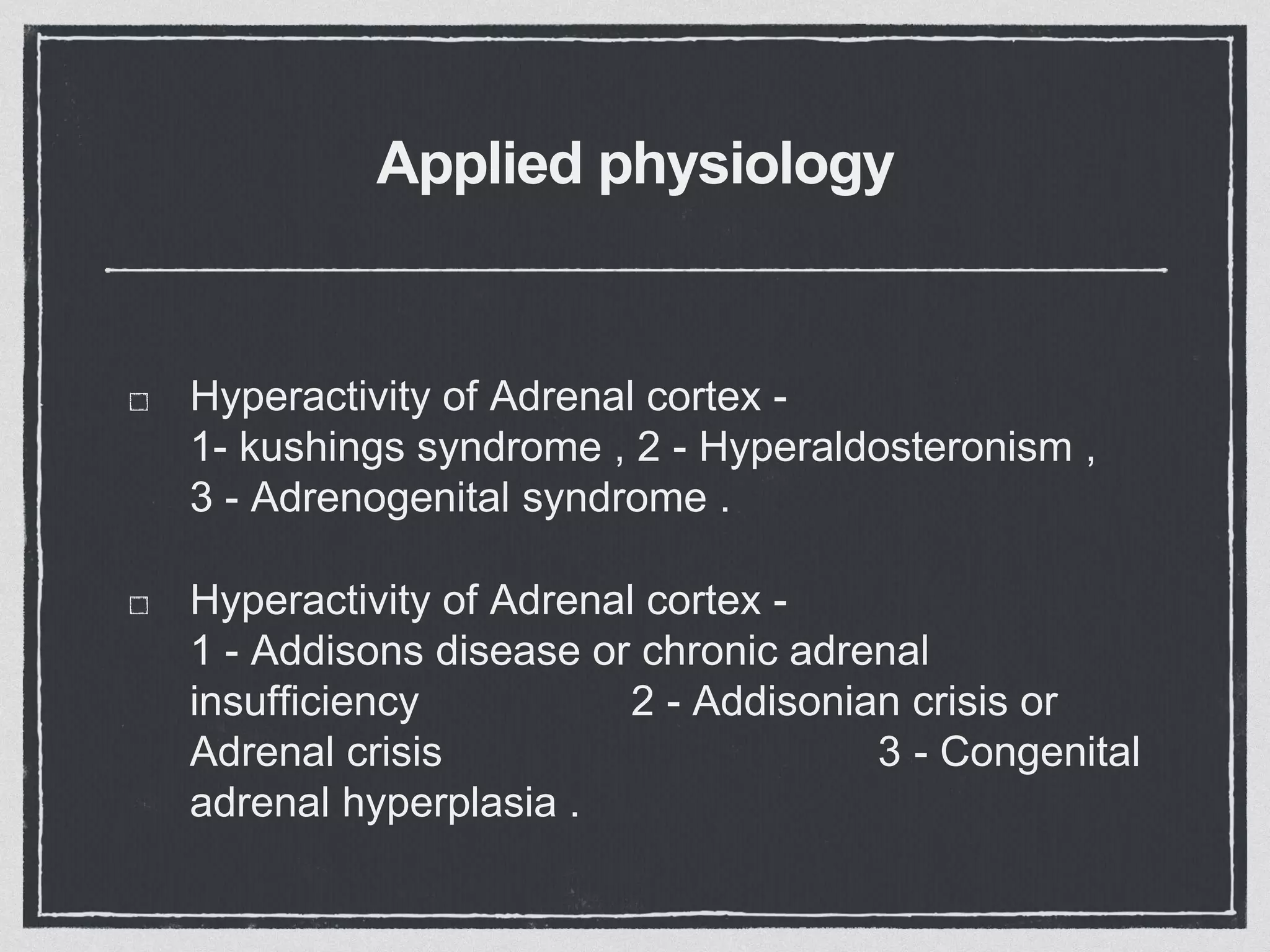 Applied physiology
Hyperactivity of Adrenal cortex -
1- kushings syndrome , 2 - Hyperaldosteronism ,
3 - Adrenogenital syndrome .
Hyperactivity of Adrenal cortex -
1 - Addisons disease or chronic adrenal
insufficiency 2 - Addisonian crisis or
Adrenal crisis 3 - Congenital
adrenal hyperplasia .
 