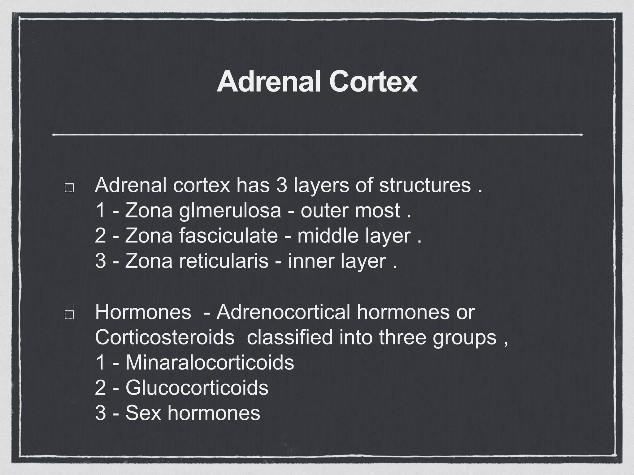 Adrenal Cortex
Adrenal cortex has 3 layers of structures .
1 - Zona glmerulosa - outer most .
2 - Zona fasciculate - middle layer .
3 - Zona reticularis - inner layer .
Hormones - Adrenocortical hormones or
Corticosteroids classified into three groups ,
1 - Minaralocorticoids
2 - Glucocorticoids
3 - Sex hormones
 