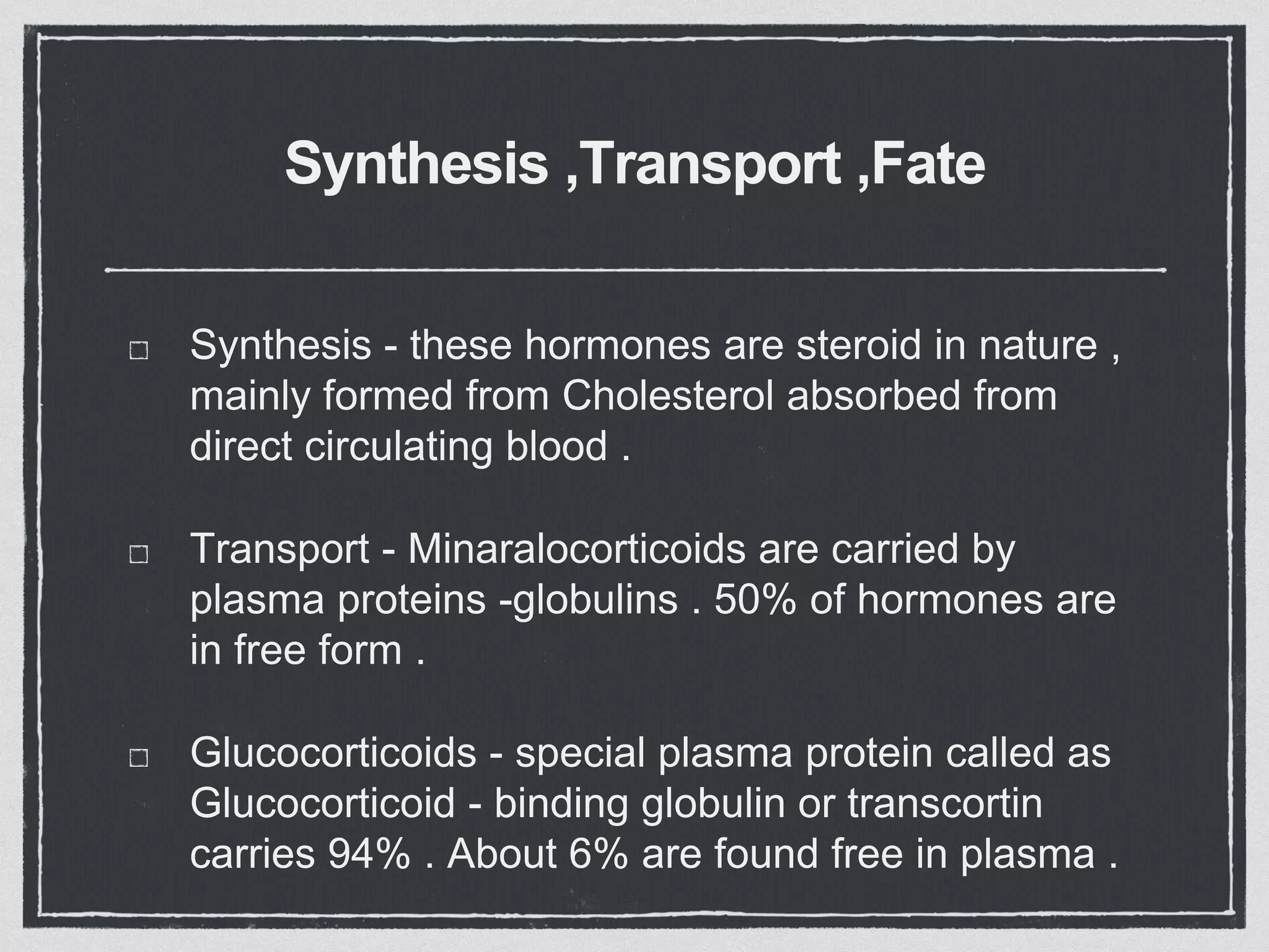 Synthesis ,Transport ,Fate
Synthesis - these hormones are steroid in nature ,
mainly formed from Cholesterol absorbed from
direct circulating blood .
Transport - Minaralocorticoids are carried by
plasma proteins -globulins . 50% of hormones are
in free form .
Glucocorticoids - special plasma protein called as
Glucocorticoid - binding globulin or transcortin
carries 94% . About 6% are found free in plasma .
 
