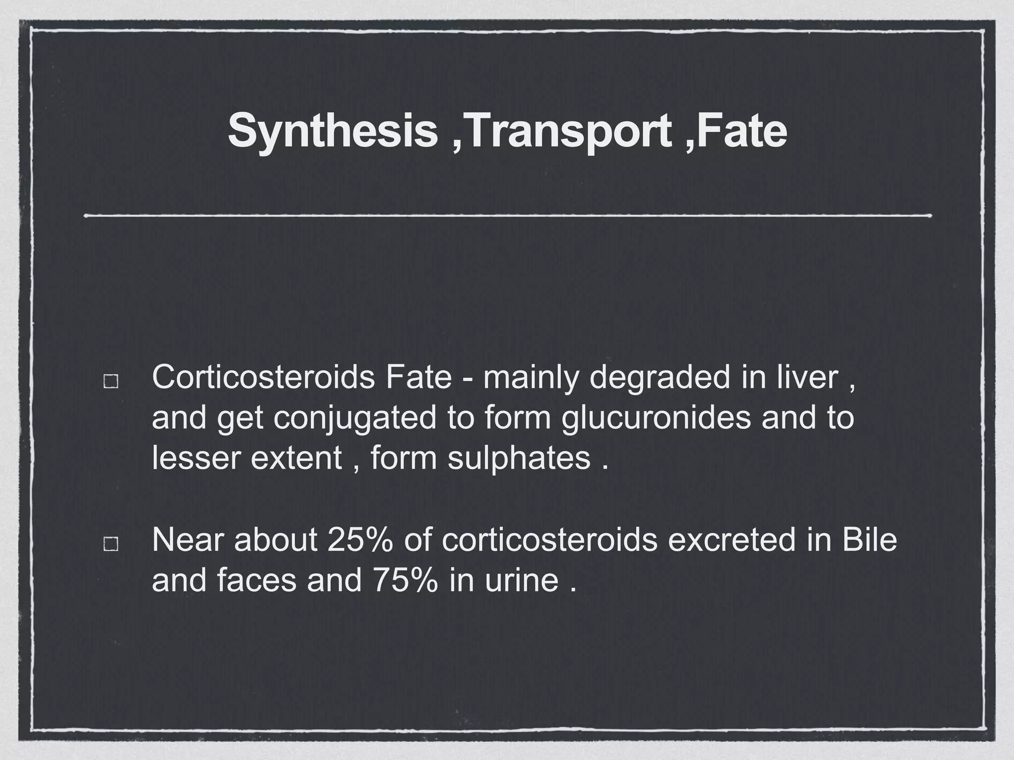 Synthesis ,Transport ,Fate
Corticosteroids Fate - mainly degraded in liver ,
and get conjugated to form glucuronides and to
lesser extent , form sulphates .
Near about 25% of corticosteroids excreted in Bile
and faces and 75% in urine .
 