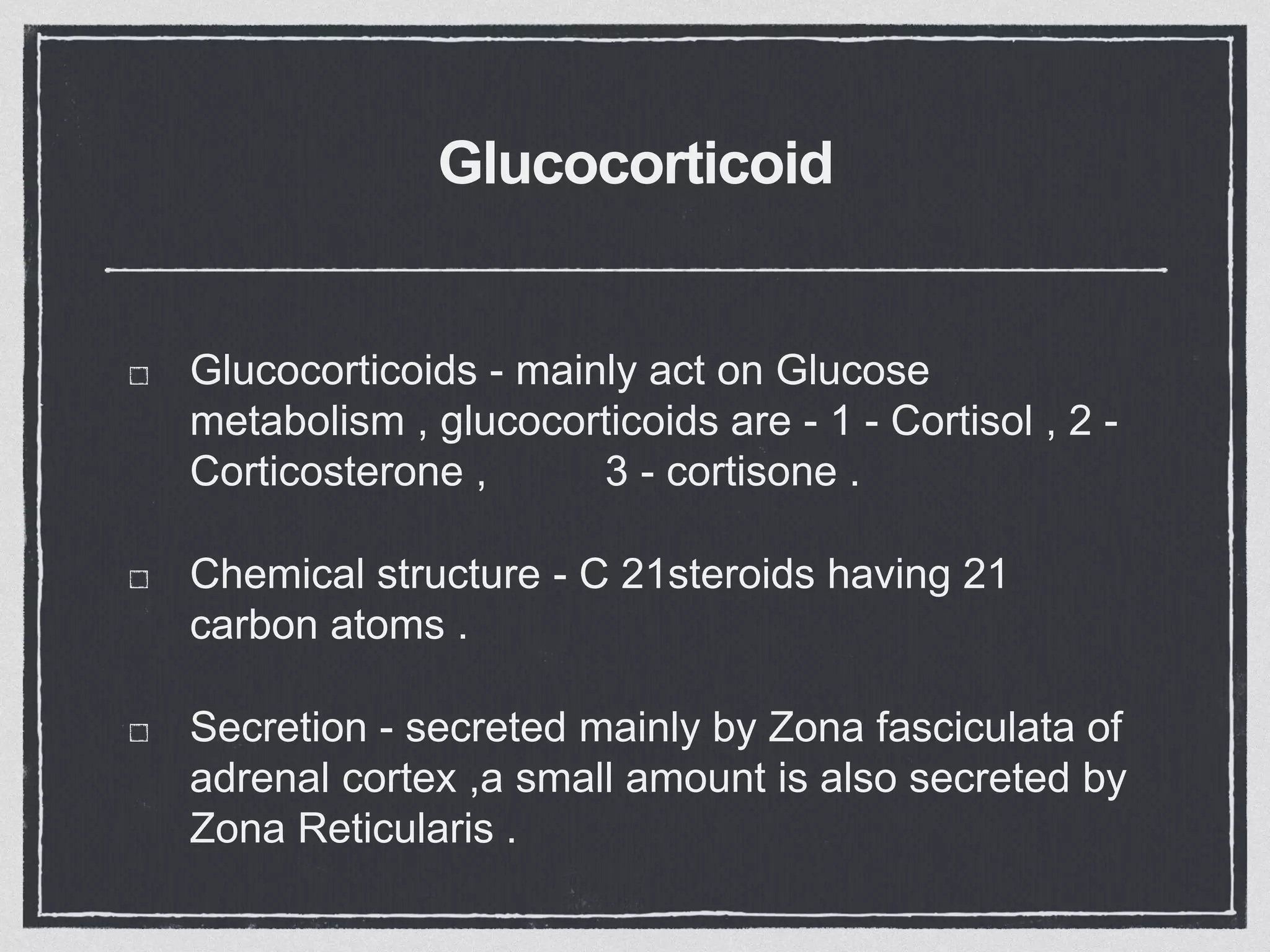Glucocorticoid
Glucocorticoids - mainly act on Glucose
metabolism , glucocorticoids are - 1 - Cortisol , 2 -
Corticosterone , 3 - cortisone .
Chemical structure - C 21steroids having 21
carbon atoms .
Secretion - secreted mainly by Zona fasciculata of
adrenal cortex ,a small amount is also secreted by
Zona Reticularis .
 
