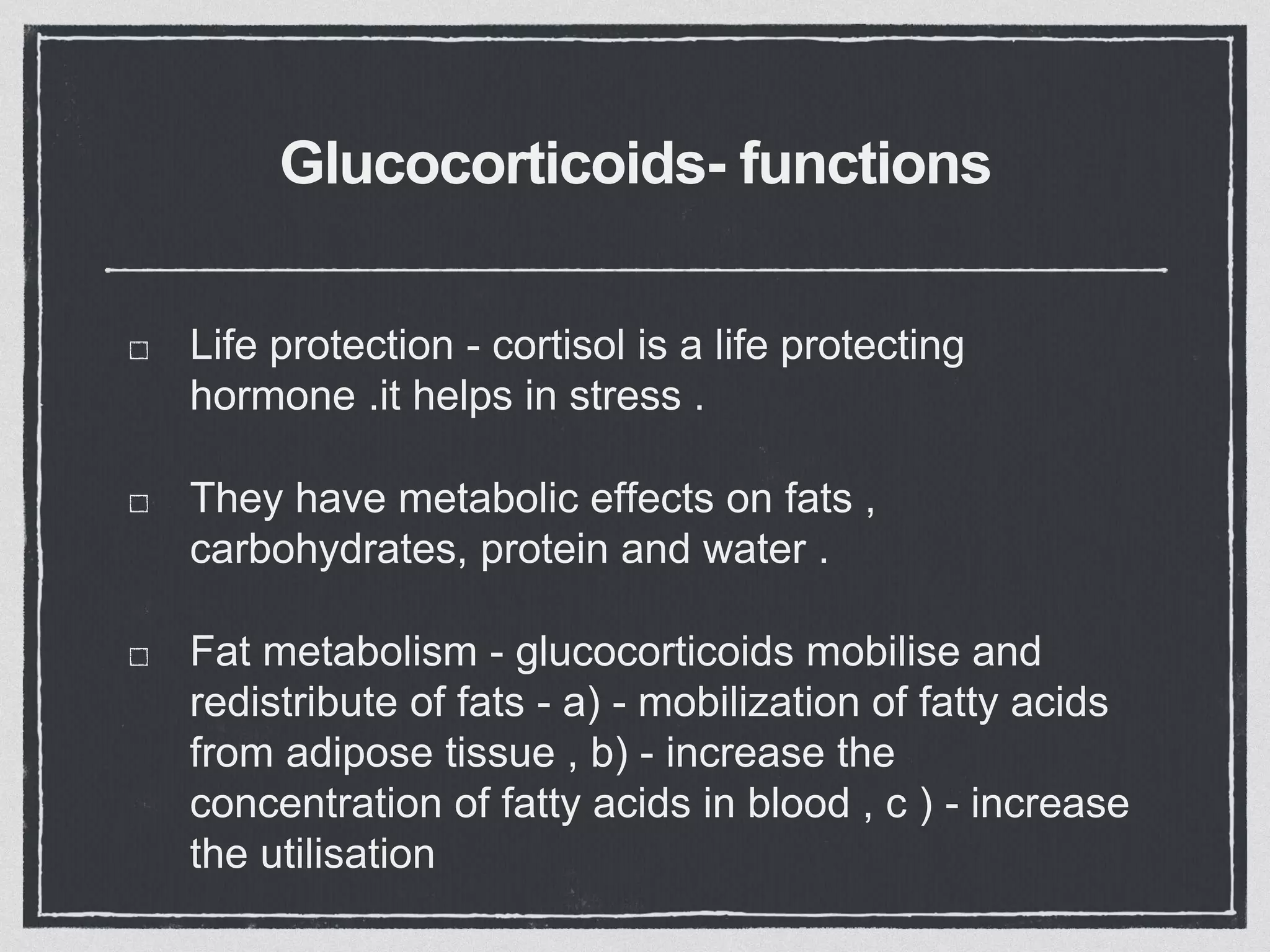 Glucocorticoids- functions
Life protection - cortisol is a life protecting
hormone .it helps in stress .
They have metabolic effects on fats ,
carbohydrates, protein and water .
Fat metabolism - glucocorticoids mobilise and
redistribute of fats - a) - mobilization of fatty acids
from adipose tissue , b) - increase the
concentration of fatty acids in blood , c ) - increase
the utilisation
 
