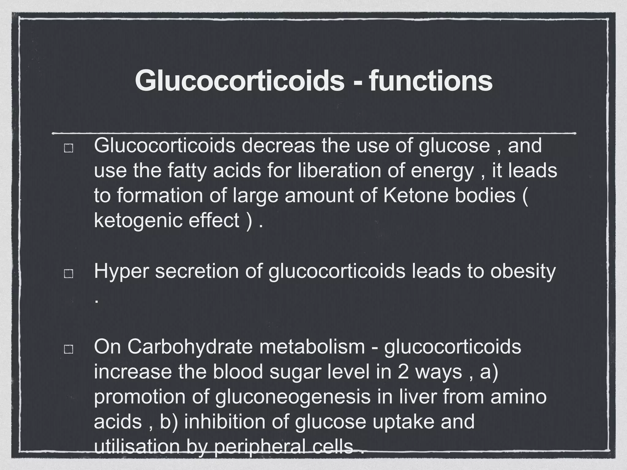 Glucocorticoids - functions
Glucocorticoids decreas the use of glucose , and
use the fatty acids for liberation of energy , it leads
to formation of large amount of Ketone bodies (
ketogenic effect ) .
Hyper secretion of glucocorticoids leads to obesity
.
On Carbohydrate metabolism - glucocorticoids
increase the blood sugar level in 2 ways , a)
promotion of gluconeogenesis in liver from amino
acids , b) inhibition of glucose uptake and
utilisation by peripheral cells .
 