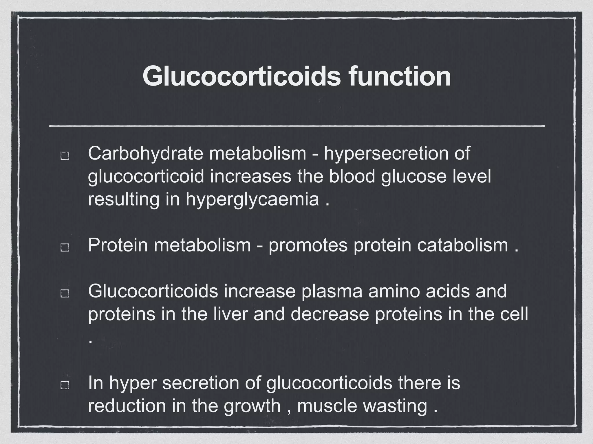 Glucocorticoids function
Carbohydrate metabolism - hypersecretion of
glucocorticoid increases the blood glucose level
resulting in hyperglycaemia .
Protein metabolism - promotes protein catabolism .
Glucocorticoids increase plasma amino acids and
proteins in the liver and decrease proteins in the cell
.
In hyper secretion of glucocorticoids there is
reduction in the growth , muscle wasting .
 