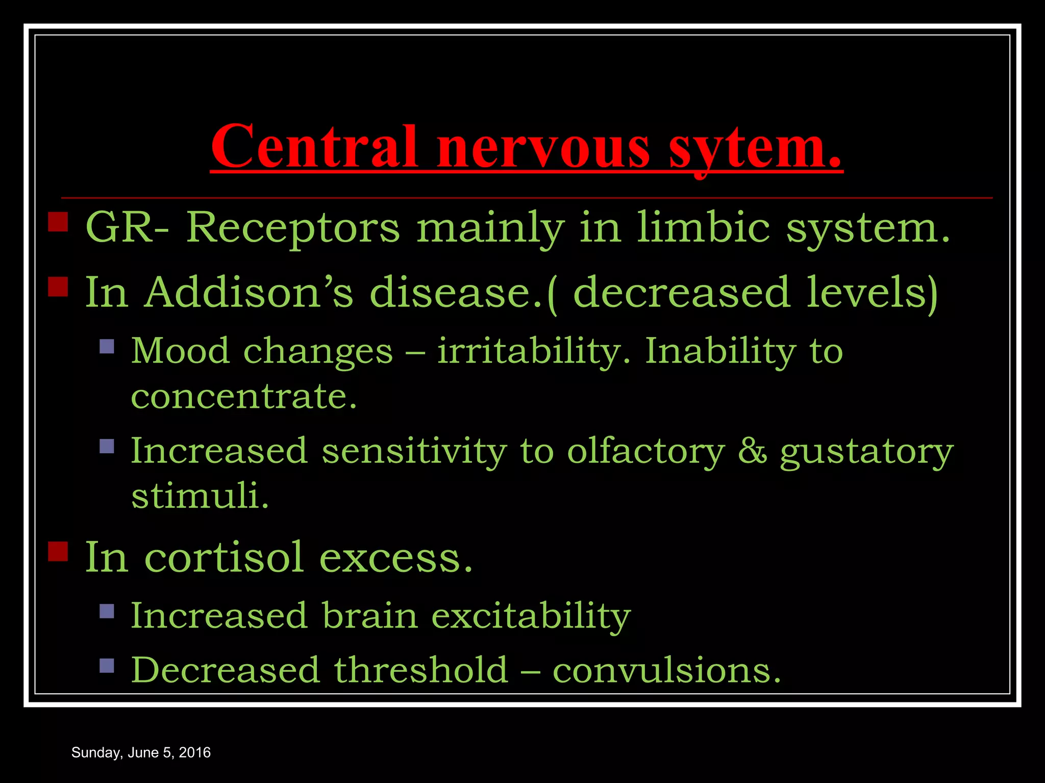 Central nervous sytem.
 GR- Receptors mainly in limbic system.
 In Addison’s disease.( decreased levels)
 Mood changes – irritability. Inability to
concentrate.
 Increased sensitivity to olfactory & gustatory
stimuli.
 In cortisol excess.
 Increased brain excitability
 Decreased threshold – convulsions.
Sunday, June 5, 2016
 