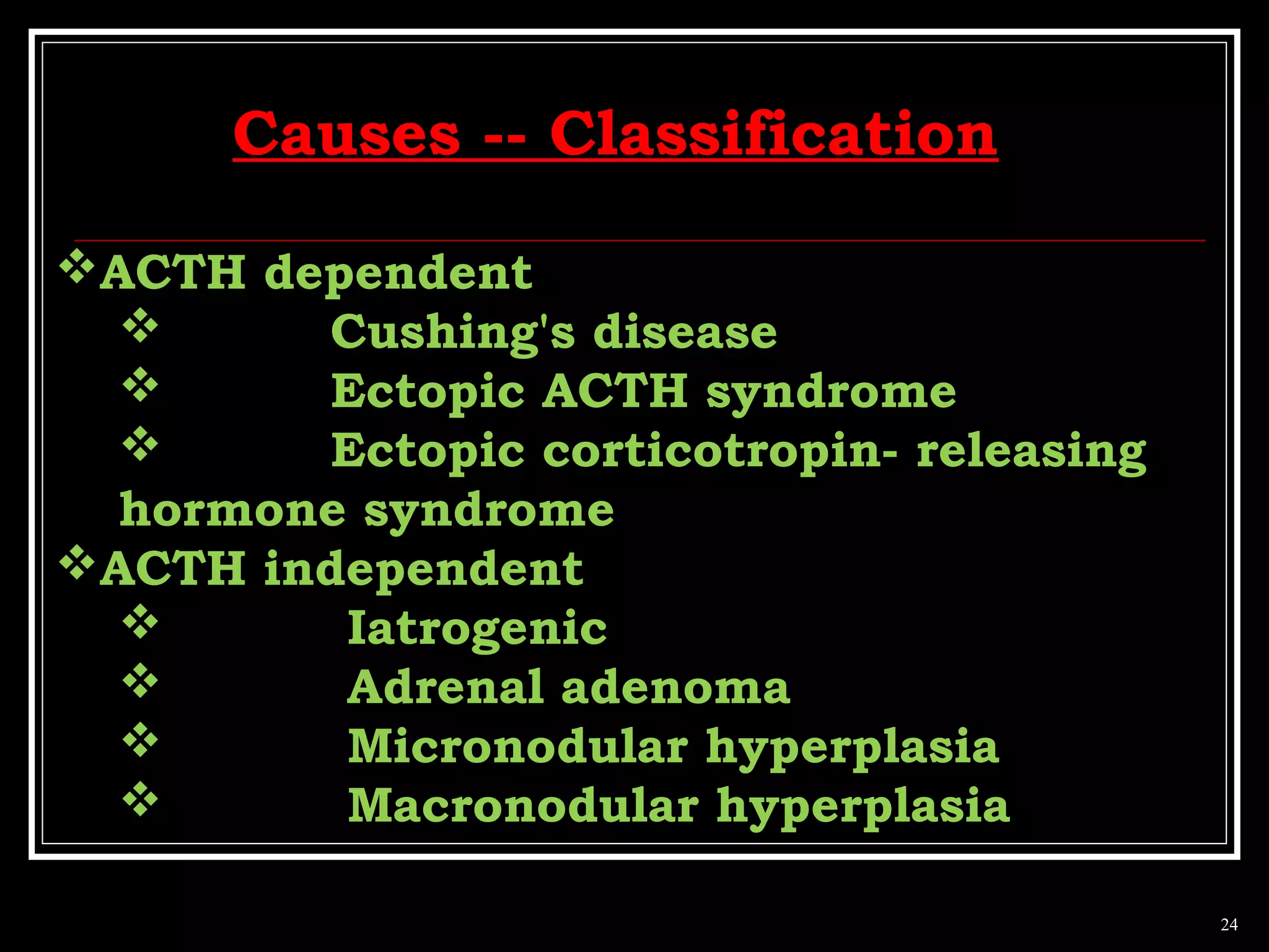 ACTH dependent
 Cushing's disease
 Ectopic ACTH syndrome
 Ectopic corticotropin- releasing
hormone syndrome
ACTH independent
 Iatrogenic
 Adrenal adenoma
 Micronodular hyperplasia
 Macronodular hyperplasia
24
Causes -- Classification
 