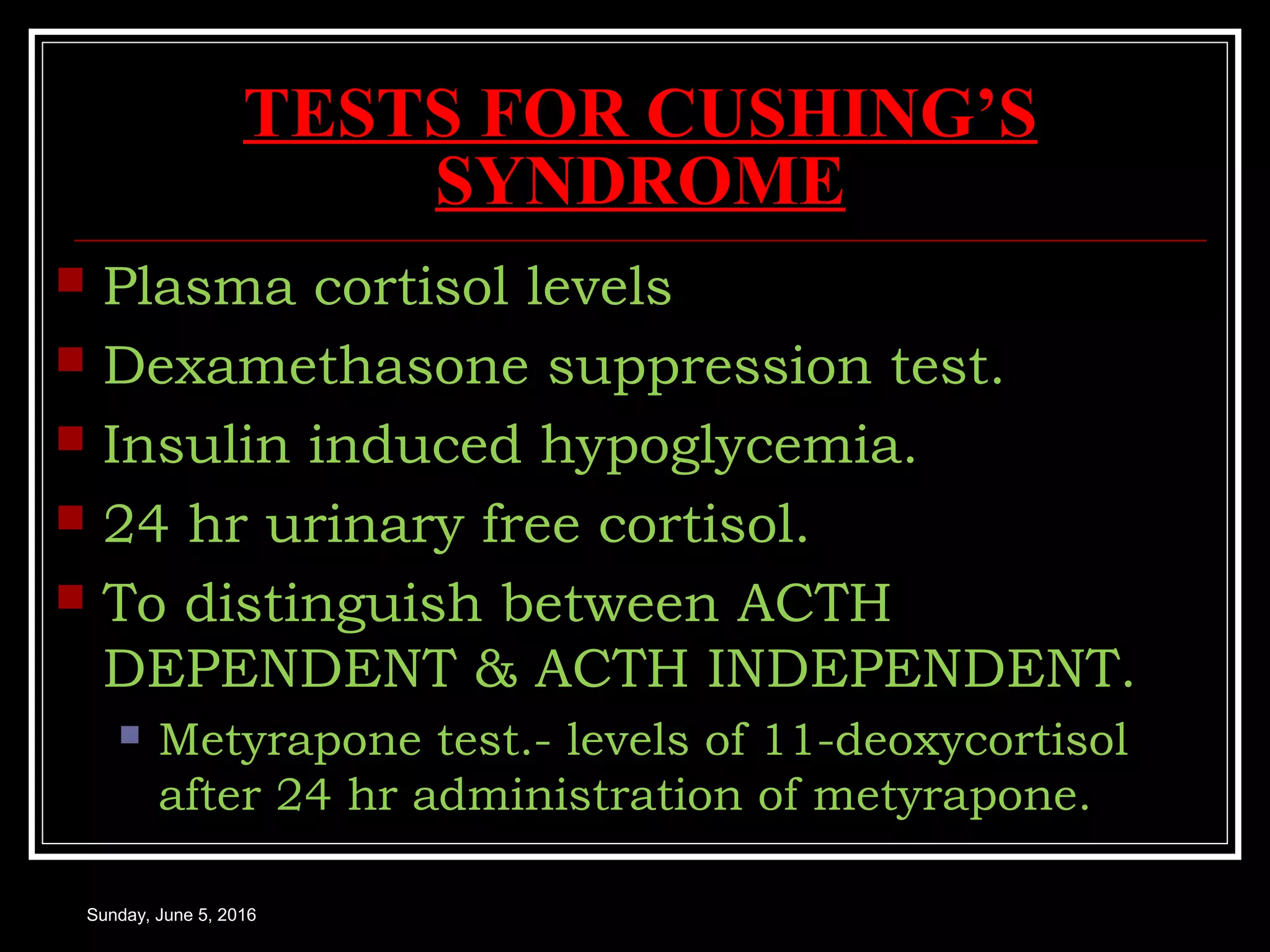 TESTS FOR CUSHING’S
SYNDROME
 Plasma cortisol levels
 Dexamethasone suppression test.
 Insulin induced hypoglycemia.
 24 hr urinary free cortisol.
 To distinguish between ACTH
DEPENDENT & ACTH INDEPENDENT.
 Metyrapone test.- levels of 11-deoxycortisol
after 24 hr administration of metyrapone.
Sunday, June 5, 2016
 