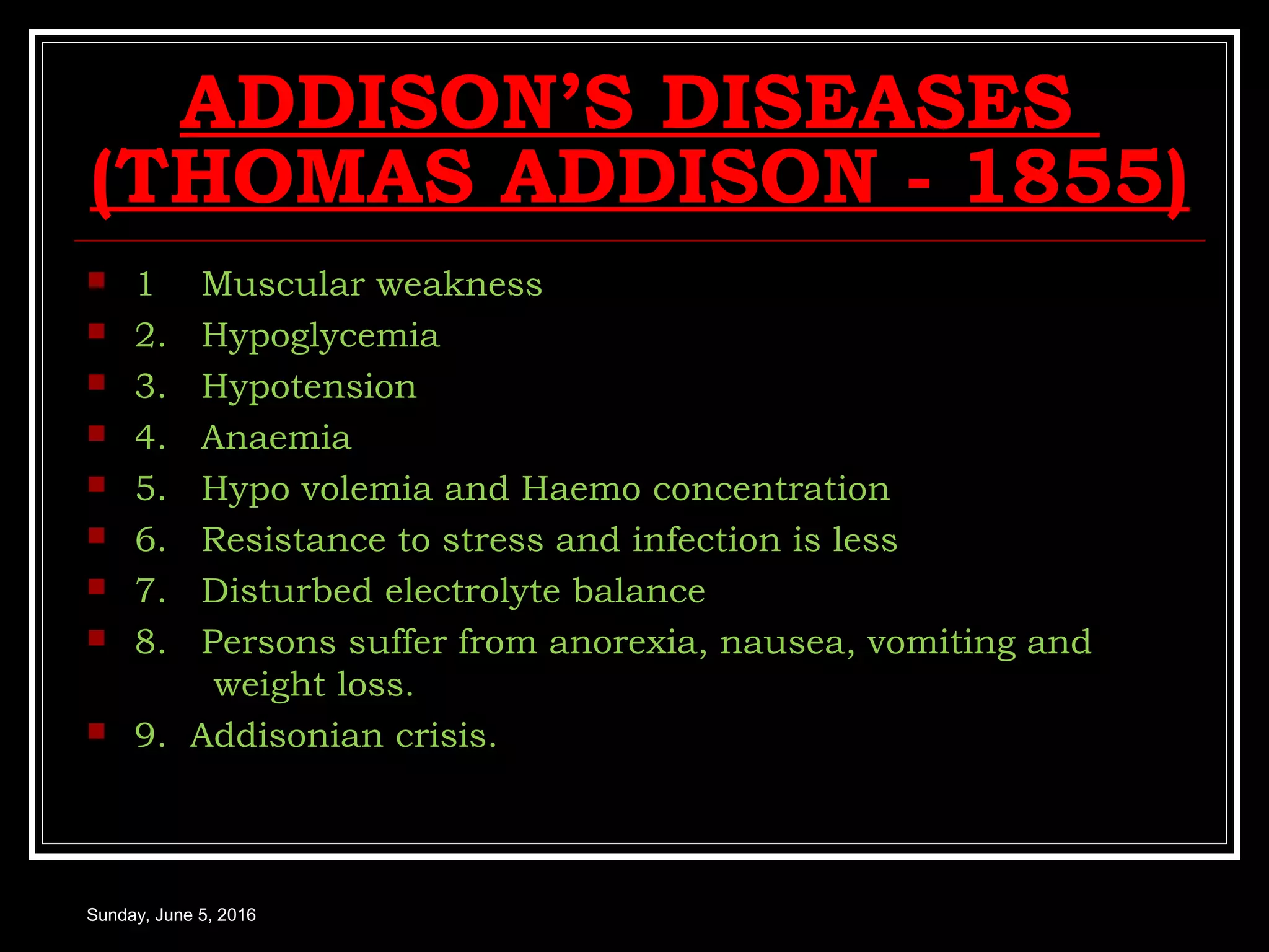 ADDISON’S DISEASES
(THOMAS ADDISON - 1855)
 1 Muscular weakness
 2. Hypoglycemia
 3. Hypotension
 4. Anaemia
 5. Hypo volemia and Haemo concentration
 6. Resistance to stress and infection is less
 7. Disturbed electrolyte balance
 8. Persons suffer from anorexia, nausea, vomiting and
weight loss.
 9. Addisonian crisis.
Sunday, June 5, 2016
 