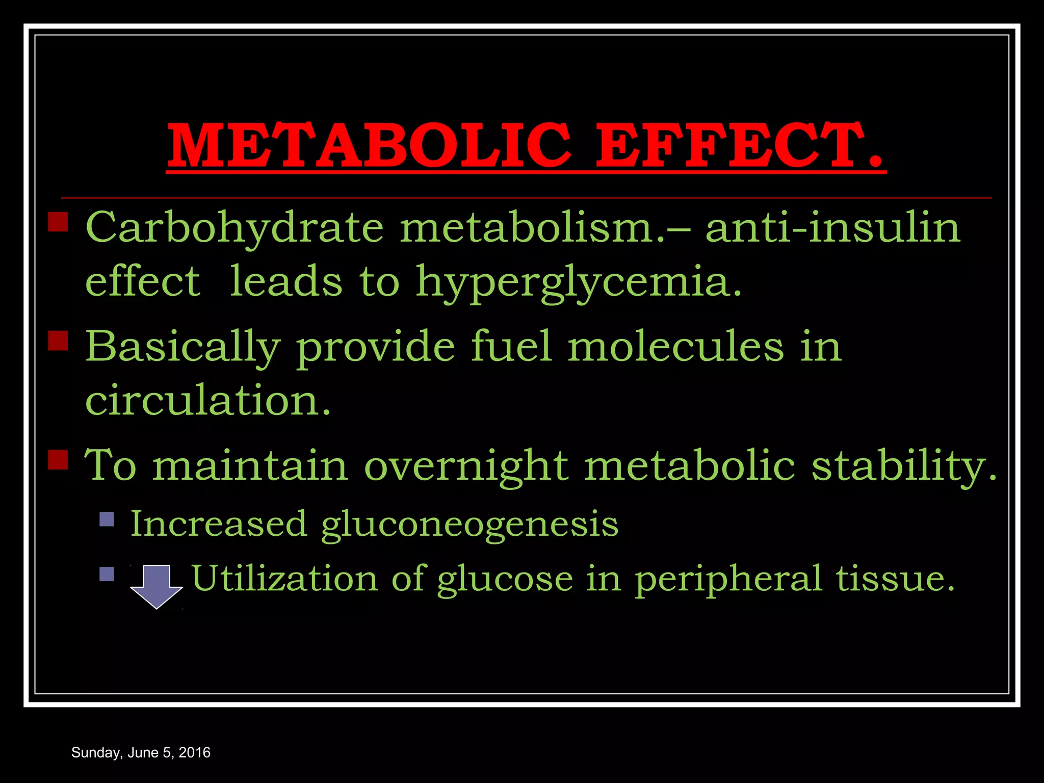 METABOLIC EFFECT.
 Carbohydrate metabolism.– anti-insulin
effect leads to hyperglycemia.
 Basically provide fuel molecules in
circulation.
 To maintain overnight metabolic stability.
 Increased gluconeogenesis
 Utilization of glucose in peripheral tissue.
Sunday, June 5, 2016
 