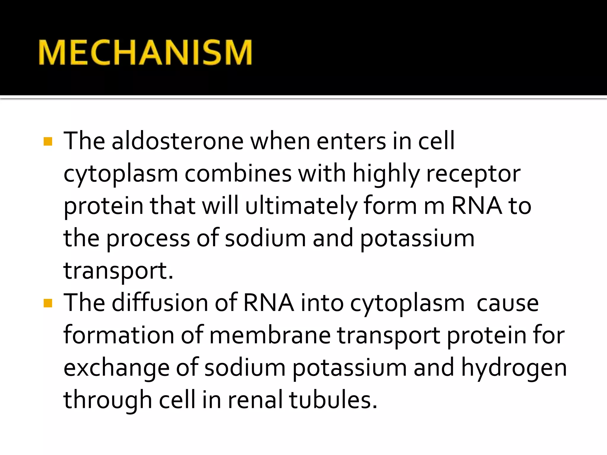 The aldosterone when enters in cell
cytoplasm combines with highly receptor
protein that will ultimately form m RNA to
the process of sodium and potassium
transport.
 The diffusion of RNA into cytoplasm cause
formation of membrane transport protein for
exchange of sodium potassium and hydrogen
through cell in renal tubules.
 