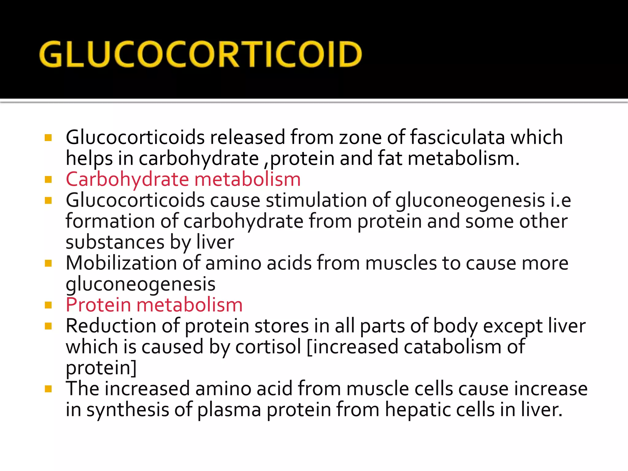  Glucocorticoids released from zone of fasciculata which
helps in carbohydrate ,protein and fat metabolism.
 Carbohydrate metabolism
 Glucocorticoids cause stimulation of gluconeogenesis i.e
formation of carbohydrate from protein and some other
substances by liver
 Mobilization of amino acids from muscles to cause more
gluconeogenesis
 Protein metabolism
 Reduction of protein stores in all parts of body except liver
which is caused by cortisol [increased catabolism of
protein]
 The increased amino acid from muscle cells cause increase
in synthesis of plasma protein from hepatic cells in liver.
 