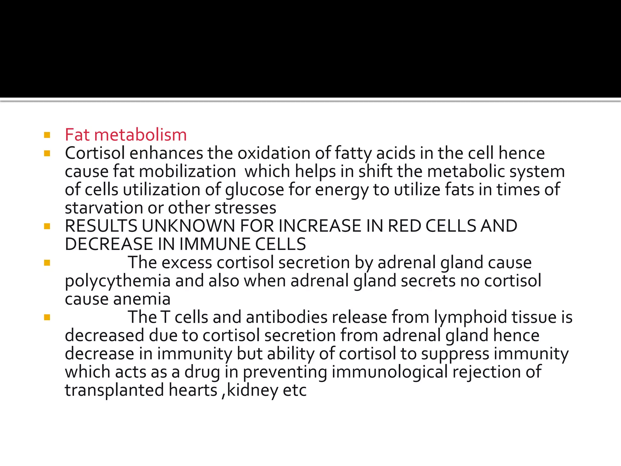  Fat metabolism
 Cortisol enhances the oxidation of fatty acids in the cell hence
cause fat mobilization which helps in shift the metabolic system
of cells utilization of glucose for energy to utilize fats in times of
starvation or other stresses
 RESULTS UNKNOWN FOR INCREASE IN RED CELLS AND
DECREASE IN IMMUNE CELLS
 The excess cortisol secretion by adrenal gland cause
polycythemia and also when adrenal gland secrets no cortisol
cause anemia
 TheT cells and antibodies release from lymphoid tissue is
decreased due to cortisol secretion from adrenal gland hence
decrease in immunity but ability of cortisol to suppress immunity
which acts as a drug in preventing immunological rejection of
transplanted hearts ,kidney etc
 