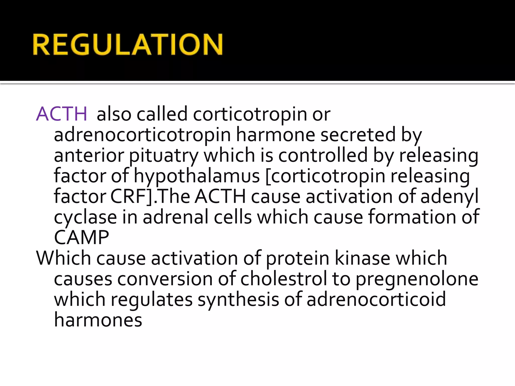 ACTH also called corticotropin or
adrenocorticotropin harmone secreted by
anterior pituatry which is controlled by releasing
factor of hypothalamus [corticotropin releasing
factor CRF].The ACTH cause activation of adenyl
cyclase in adrenal cells which cause formation of
CAMP
Which cause activation of protein kinase which
causes conversion of cholestrol to pregnenolone
which regulates synthesis of adrenocorticoid
harmones
 