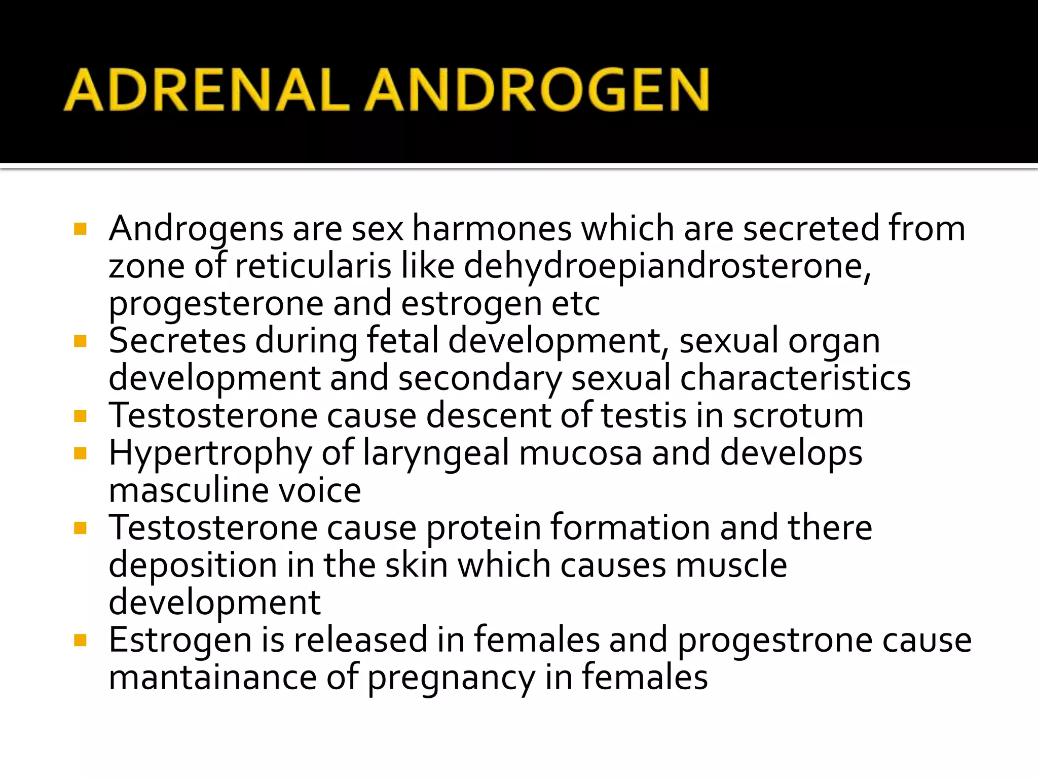  Androgens are sex harmones which are secreted from
zone of reticularis like dehydroepiandrosterone,
progesterone and estrogen etc
 Secretes during fetal development, sexual organ
development and secondary sexual characteristics
 Testosterone cause descent of testis in scrotum
 Hypertrophy of laryngeal mucosa and develops
masculine voice
 Testosterone cause protein formation and there
deposition in the skin which causes muscle
development
 Estrogen is released in females and progestrone cause
mantainance of pregnancy in females
 
