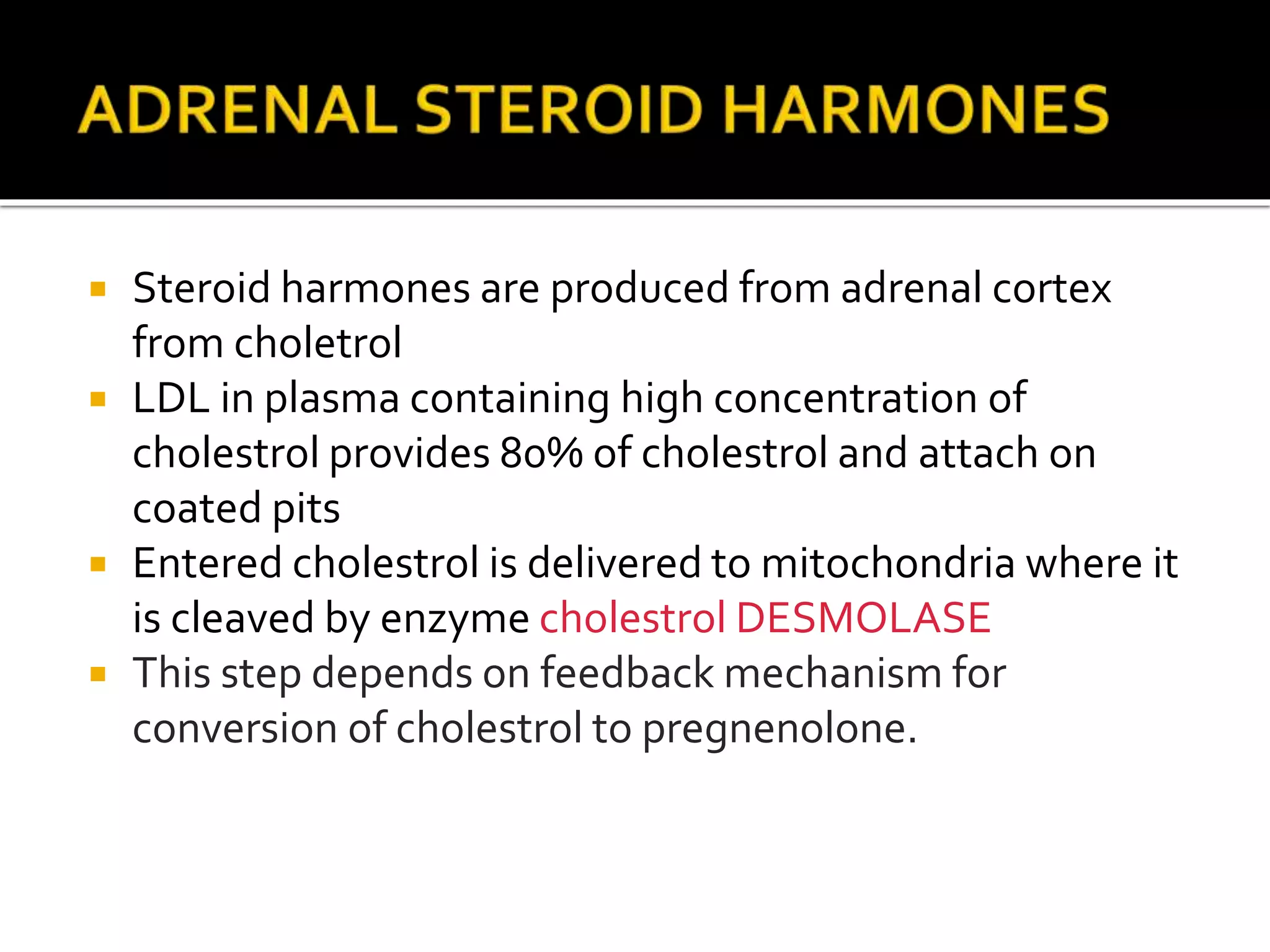  Steroid harmones are produced from adrenal cortex
from choletrol
 LDL in plasma containing high concentration of
cholestrol provides 80% of cholestrol and attach on
coated pits
 Entered cholestrol is delivered to mitochondria where it
is cleaved by enzyme cholestrol DESMOLASE
 This step depends on feedback mechanism for
conversion of cholestrol to pregnenolone.
 