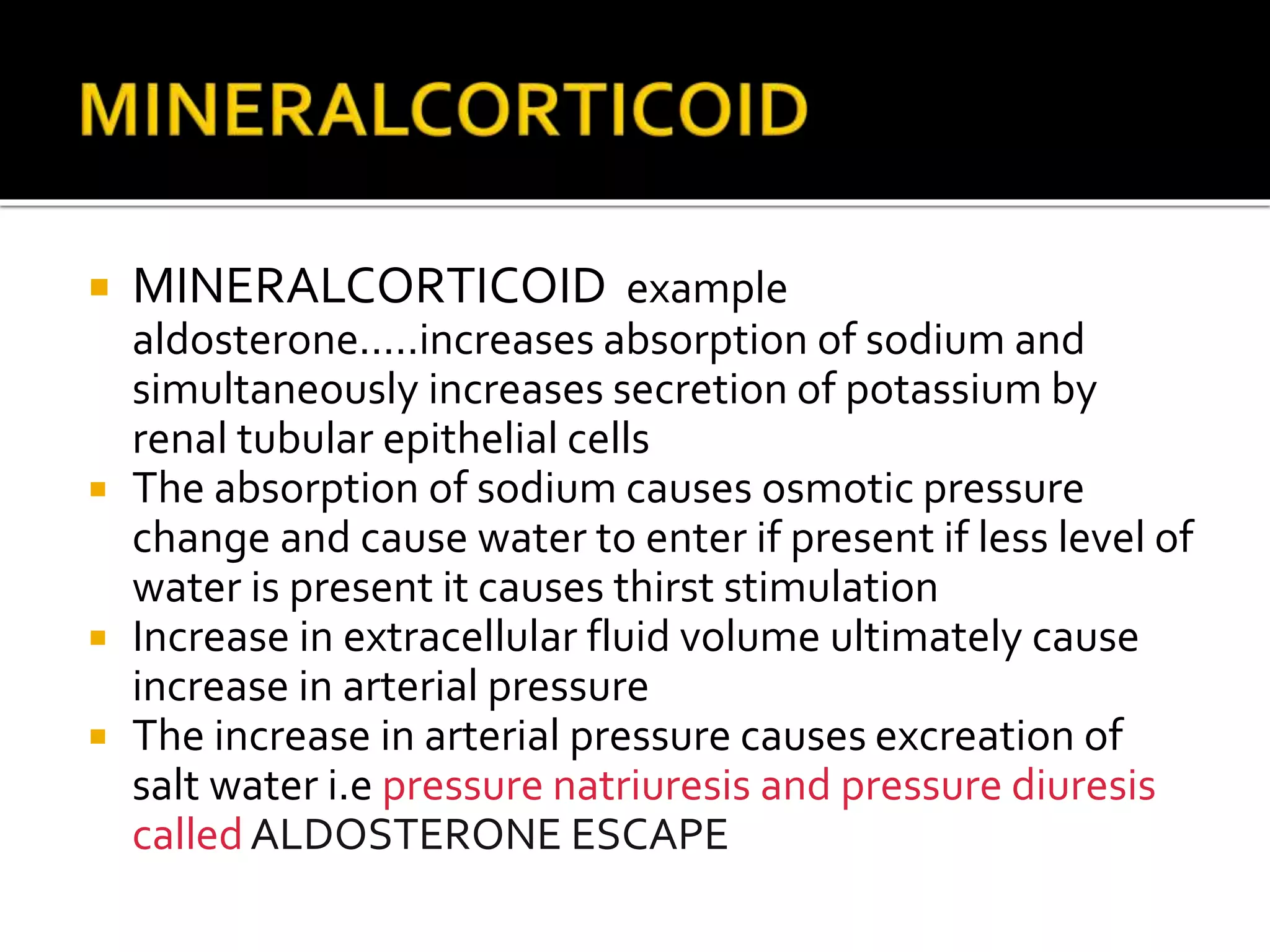  MINERALCORTICOID example
aldosterone.....increases absorption of sodium and
simultaneously increases secretion of potassium by
renal tubular epithelial cells
 The absorption of sodium causes osmotic pressure
change and cause water to enter if present if less level of
water is present it causes thirst stimulation
 Increase in extracellular fluid volume ultimately cause
increase in arterial pressure
 The increase in arterial pressure causes excreation of
salt water i.e pressure natriuresis and pressure diuresis
calledALDOSTERONE ESCAPE
 